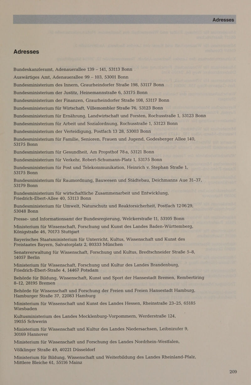 Adresses Bundeskanzleramt, Adenauerallee 139 — 141, 53113 Bonn . Auswartiges Amt, Adenauerallee 99 - 103, 53001 Bonn Bundesministerium des Innern, Graurheindorfer StraBe 198, 53117 Bonn Bundesministerium der Justitz, Heinemannstrafe 6, 53175 Bonn Bundesministerium der Finanzen, Graurheindorfer StraBe 108, 53117 Bonn Bundesministerium fiir Wirtschaft, Villemombler StraBe 76, 53123 Bonn Bundesministerium fiir Ernahrung, Landwirtschaft und Forsten, Rochusstrafe 1, 53123 Bonn Bundesministerium fiir Arbeit und Sozialordnung, RochusstraBe 1, 53123 Bonn Bundesministerium der Verteidigung, Postfach 13 28, 53003 Bonn Bundesministerium ftir Familie, Senioren, Frauen und Jugend, Godesberger Allee 140, 53175 Bonn Bundesministerium fir Gesundheit, Am Propsthof 78a, 53121 Bonn Bundesministerium fiir Verkehr, Robert-Schumann-Platz 1, 53175 Bonn Bundesministerium fiir Post und Telekommunikation, Heinrich v. Stephan StraBe 1, 53175 Bonn Bundesministerium fiir Raumordnung, Bauwesen und Stadtebau, Deichmanns Aue 31-37, 53179 Bonn Bundesministerium ftir wirtschaftliche Zusammenarbeit und Entwicklung, Friedrich-Ebert-Allee 40, 53113 Bonn Bundesministerium fiir Umwelt, Naturschutz und Reaktorsicherheit, Postfach 12 06 29, 53048 Bonn Presse- und Informationsamt der Bundesregierung, Welckerstrafe 11, 53105 Bonn Ministerium fur Wissenschaft, Forschung und Kunst des Landes Baden-Wirttemberg, KonigstraBe 46, 70173 Stuttgart Bayerisches Staatsministerium fiir Unterricht, Kultus, Wissenschaft und Kunst des Freistaates Bayern, Salvatorplatz 2, 80333 Munchen Senatsverwaltung fiir Wissenschaft, Forschung und Kultus, Bredtschneider StraBe 5-8, 14057 Berlin Ministerium fiir Wissenschaft, Forschung und Kultur des Landes Brandenburg, Friedrich-Ebert-StraBe 4, 14467 Potsdam Behérde ftir Bildung, Wissenschaft, Kunst und Sport der Hansestadt Bremen, Rembertiring 8-12, 28195 Bremen Behérde fiir Wissenschaft und Forschung der Freien und Freien Hansestadt Hamburg, Hamburger StraBe 37, 22083 Hamburg Ministerium fiir Wissenschaft und Kunst des Landes Hessen, RheinstraBe 23-25, 65185 Wiesbaden Kultusministerium des Landes Mecklenburg-Vorpommern, Werderstrafe 124, 19055 Schwerin Ministerium fiir Wissenschaft und Kultur des Landes Niedersachsen, Leibnizufer 9, 30169 Hannover Ministerium fiir Wissenschaft und Forschung des Landes Nordrhein-Westfalen, Volklinger StraBe 49, 40221 Dusseldorf Ministerium fiir Bildung, Wissenschaft und Weiterbildung des Landes Rheinland-Pfalz, Mittlere Bleiche 61, 55116 Mainz