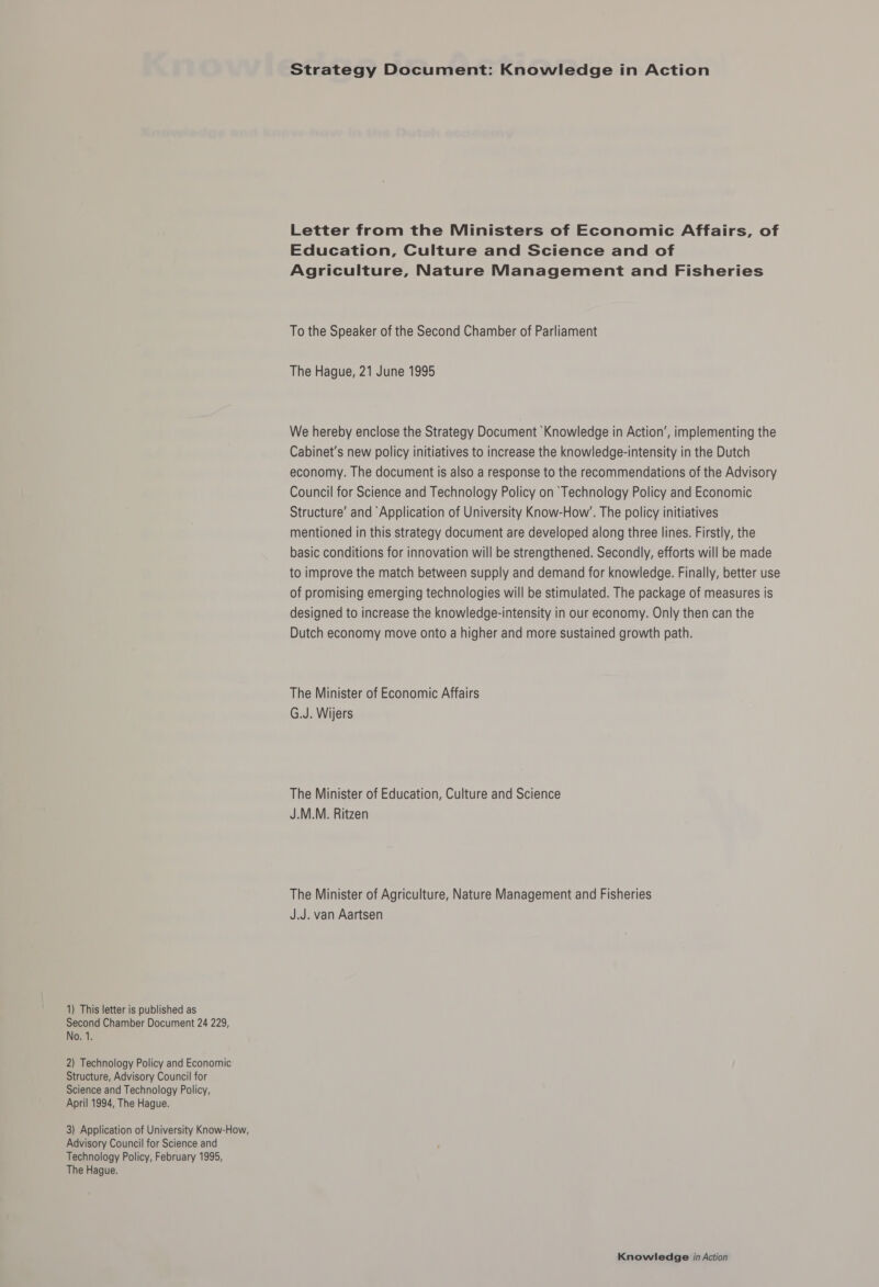 Second Chamber Document 24 229, No. 1. 2) Technology Policy and Economic Structure, Advisory Council for Science and Technology Policy, April 1994, The Hague. Advisory Council for Science and Technology Policy, February 1995, The Hague. Strategy Document: Knowledge in Action Letter from the Ministers of Economic Affairs, of Education, Culture and Science and of Agriculture, Nature Management and Fisheries To the Speaker of the Second Chamber of Parliament The Hague, 21 June 1995 We hereby enclose the Strategy Document Knowledge in Action’, implementing the Cabinet's new policy initiatives to increase the knowledge-intensity in the Dutch economy. The document is also a response to the recommendations of the Advisory Council for Science and Technology Policy on Technology Policy and Economic Structure’ and ‘Application of University Know-How’. The policy initiatives mentioned in this strategy document are developed along three lines. Firstly, the basic conditions for innovation will be strengthened. Secondly, efforts will be made to improve the match between supply and demand for knowledge. Finally, better use of promising emerging technologies will be stimulated. The package of measures is designed to increase the knowledge-intensity in our economy. Only then can the Dutch economy move onto a higher and more sustained growth path. The Minister of Economic Affairs G.J. Wijers The Minister of Education, Culture and Science J.M.M. Ritzen The Minister of Agriculture, Nature Management and Fisheries J.J. van Aartsen