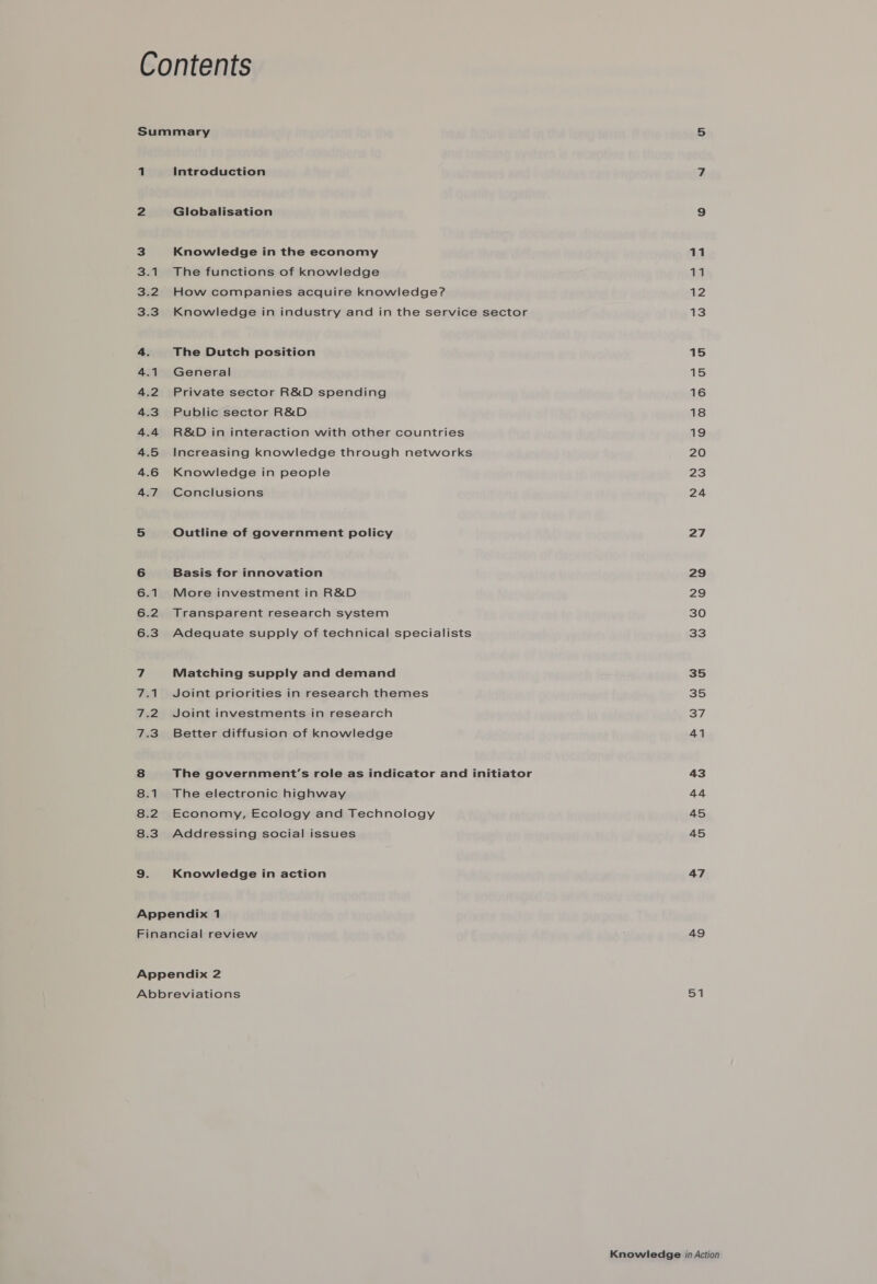 1 Introduction 2 Globalisation 3 Knowledge in the economy 3.1 The functions of knowledge 3.2 How companies acquire knowledge? 3.3 Knowledge in industry and in the service sector 4. The Dutch position 4.1 General 4.2 Private sector R&amp;D spending 4.3. Public sector R&amp;D 4.4 R&amp;D in interaction with other countries 4.5 Increasing knowledge through networks 4.6 Knowledge in people 4.7 Conclusions 5 Outline of government policy 6 Basis for innovation 6.1 More investment in R&amp;D 6.2 Transparent research system 6.3 Adequate supply of technical specialists 7 Matching supply and demand 7.1 Joint priorities in research themes 7.2 Joint investments in research 7.3 Better diffusion of knowledge 8 The government’s role as indicator and initiator 8.1 The electronic highway 8.2 Economy, Ecology and Technology 8.3 Addressing social issues <i) Knowledge in action Appendix 1 11 a 12 13 15 Ss 16 18 19 20 23 24 27 29 248, 30 33 35 35 37 41 43 44 45 45 47 49 51
