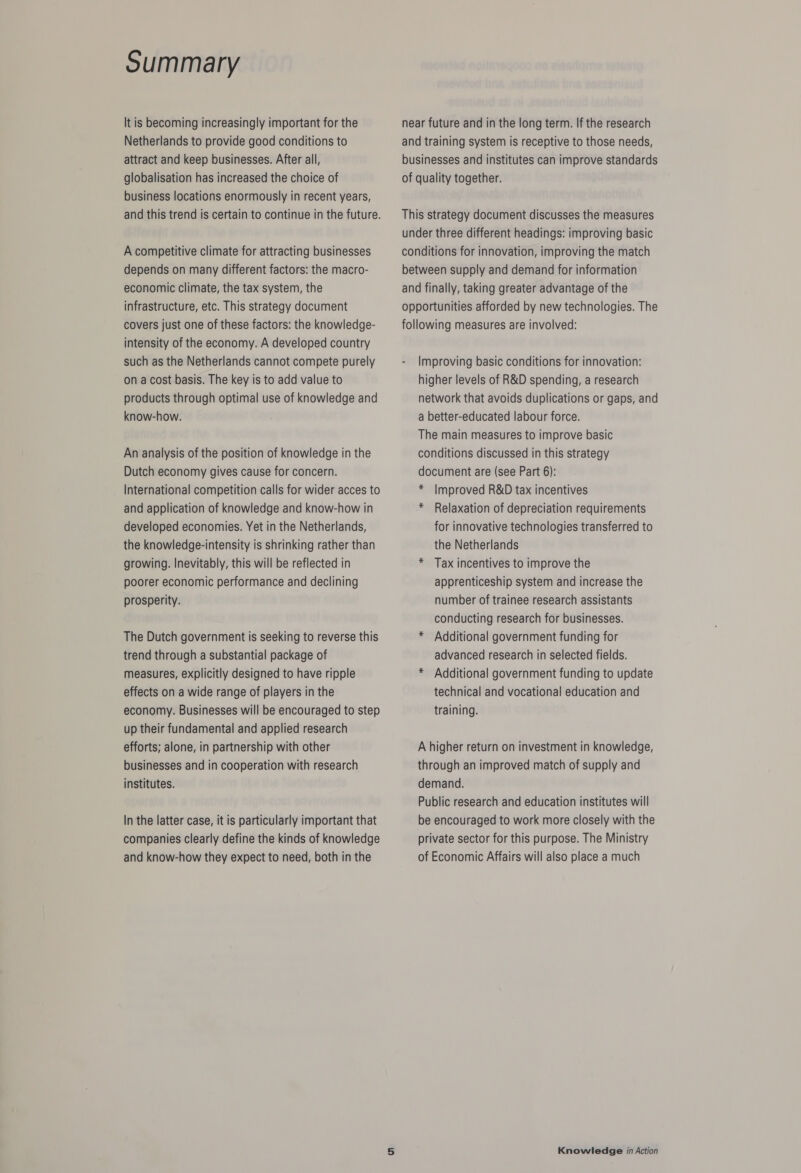 It is becoming increasingly important for the Netherlands to provide good conditions to attract and keep businesses. After all, globalisation has increased the choice of business locations enormously in recent years, and this trend is certain to continue in the future. A competitive climate for attracting businesses depends on many different factors: the macro- economic climate, the tax system, the infrastructure, etc. This strategy document covers just one of these factors: the knowledge- intensity of the economy. A developed country such as the Netherlands cannot compete purely on a cost basis. The key is to add value to products through optimal use of knowledge and know-how. An analysis of the position of knowledge in the Dutch economy gives cause for concern. International competition calls for wider acces to and application of knowledge and know-how in developed economies. Yet in the Netherlands, the knowledge-intensity is shrinking rather than growing. Inevitably, this will be reflected in poorer economic performance and declining prosperity. The Dutch government is seeking to reverse this trend through a substantial package of measures, explicitly designed to have ripple effects on a wide range of players in the economy. Businesses will be encouraged to step up their fundamental and applied research efforts; alone, in partnership with other businesses and in cooperation with research institutes. In the latter case, it is particularly important that companies clearly define the kinds of knowledge and know-how they expect to need, both in the near future and in the long term. If the research and training system is receptive to those needs, businesses and institutes can improve standards of quality together. This strategy document discusses the measures under three different headings: improving basic conditions for innovation, improving the match between supply and demand for information and finally, taking greater advantage of the opportunities afforded by new technologies. The following measures are involved: - Improving basic conditions for innovation: higher levels of R&amp;D spending, a research network that avoids duplications or gaps, and a better-educated labour force. The main measures to improve basic conditions discussed in this strategy document are (see Part 6): * Improved R&amp;D tax incentives * Relaxation of depreciation requirements for innovative technologies transferred to the Netherlands * Tax incentives to improve the apprenticeship system and increase the number of trainee research assistants conducting research for businesses. * Additional government funding for advanced research in selected fields. * Additional government funding to update technical and vocational education and training. A higher return on investment in knowledge, through an improved match of supply and demand. Public research and education institutes will be encouraged to work more closely with the private sector for this purpose. The Ministry of Economic Affairs will also place a much