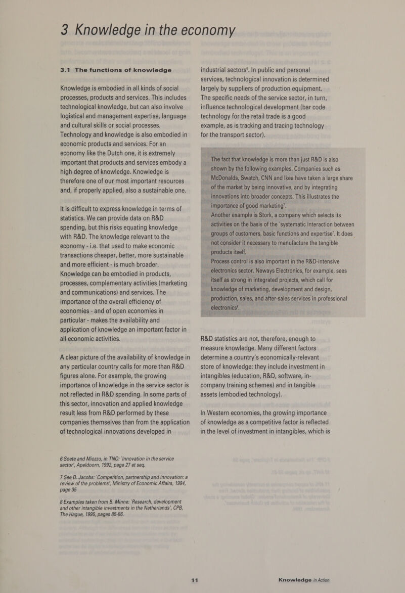 3.1 The functions of knowledge Knowledge is embodied in all kinds of social processes, products and services. This includes technological knowledge, but can also involve logistical and management expertise, language and cultural skills or social processes. Technology and knowledge is also embodied in economic products and services. For an economy like the Dutch one, it is extremely important that products and services embody a high degree of knowledge. Knowledge is therefore one of our most important resources and, if properly applied, also a sustainable one. It is difficult to express knowledge in terms of statistics. We can provide data on R&amp;D spending, but this risks equating knowledge with R&amp;D. The knowledge relevant to the economy - i.e. that used to make economic transactions cheaper, better, more sustainable and more efficient - is much broader. Knowledge can be embodied in products, processes, complementary activities (marketing and communications) and services. The importance of the overall efficiency of economies - and of open economies in particular - makes the availability and application of knowledge an important factor in all economic activities. A clear picture of the availability of knowledge in any particular country calls for more than R&amp;D figures alone. For example, the growing importance of knowledge in the service sector is not reflected in R&amp;D spending. In some parts of this sector, innovation and applied knowledge result less from R&amp;D performed by these companies themselves than from the application of technological innovations developed in 6 Soete and Miozzo, in TNO: ‘Innovation in the service sector’, Apeldoorn, 1992, page 27 et seq. 7 See D. Jacobs: Competition, partnership and innovation: a review of the problems’, Ministry of Economic Affairs, 1994, page 35 8 Examples taken from B. Minne: ‘Research, development and other intangible investments in the Netherlands’, CPB, The Hague, 1995, pages 85-86. industrial sectors®. In public and personal services, technological innovation is determined largely by suppliers of production equipment. The specific needs of the service sector, in turn, influence technological development (bar code technology for the retail trade is a good example, as is tracking and tracing technology for the transport sector). The fact that knowledge is more than just R&amp;D is also shown by the following examples. Companies such as McDonalds, Swatch, CNN and Ikea have taken a large share of the market by being innovative, and by integrating innovations into broader concepts. This illustrates the importance of good marketing’. Another example is Stork, a company which selects its activities on the basis of the systematic interaction between groups of customers, basic functions and expertise’. It does not consider it necessary to manufacture the tangible products itself. ___ Process control is also important in the R&amp;D-intensive i electronics sector. Neways Electronics, for example, sees itself as strong in integrated projects, which call for knowledge of marketing, development and design, production, sales, and after-sales services in professional electronics*. R&amp;D statistics are not, therefore, enough to measure knowledge. Many different factors determine a country’s economically-relevant store of knowledge: they include investment in intangibles (education, R&amp;D, software, in- company training schemes) and in tangible assets (embodied technology). In Western economies, the growing importance of knowledge as a competitive factor is reflected in the level of investment in intangibles, which is