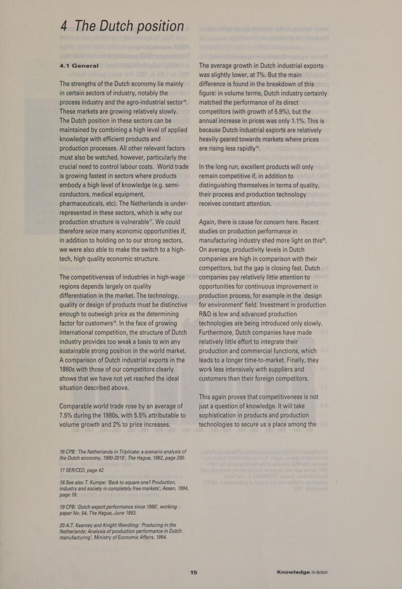 4.1 General The strengths of the Dutch economy lie mainly in certain sectors of industry, notably the process industry and the agro-industrial sector”. These markets are growing relatively slowly. The Dutch position in these sectors can be maintained by combining a high level of applied knowledge with efficient products and production processes. All other relevant factors must also be watched, however, particularly the crucial need to control labour costs. World trade is growing fastest in sectors where products embody a high level of knowledge (e.g. semi- conductors, medical equipment, pharmaceuticals, etc). The Netherlands is under- represented in these sectors, which is why our production structure is vulnerable”. We could therefore seize many economic opportunities if, in addition to holding on to our strong sectors, we were also able to make the switch to a high- tech, high quality economic structure. The competitiveness of industries in high-wage regions depends largely on quality differentiation in the market. The technology, quality or design of products must be distinctive enough to outweigh price as the determining factor for customers”. In the face of growing international competition, the structure of Dutch industry provides too weak a basis to win any sustainable strong position in the world market. A comparison of Dutch industrial exports in the 1980s with those of our competitors clearly shows that we have not yet reached the ideal situation described above. Comparable world trade rose by an average of 7.5% during the 1980s, with 5.5% attributable to volume growth and 2% to price increases. 16 CPB: ‘The Netherlands in Triplicate: a scenario analysis of the Dutch economy, 1990-2015’, The Hague, 1992, page 280. 17 SER/CED, page 42. 18 See also T. Kumpe: ‘Back to square one? Production, industry and society in completely free markets’, Assen, 1994, page 19. 19 CPB: ‘Dutch export performance since 1980’, working paper No. 54, The Hague, June 1993. 20 A.T. Kearney and Knight Wendling: Producing in the Netherlands: Analysis of production performance in Dutch manufacturing’, Ministry of Economic Affairs, 1994. The average growth in Dutch industrial exports was slightly lower, at 7%. But the main difference is found in the breakdown of this figure: in volume terms, Dutch industry certainly matched the performance of its direct competitors (with growth of 5.9%), but the annual increase in prices was only 1.1%. This is because Dutch industrial exports are relatively heavily geared towards markets where prices are rising less rapidly”. In the long run, excellent products will only remain competitive if, in addition to distinguishing themselves in terms of quality, their process and production technology receives constant attention. Again, there is cause for concern here. Recent studies on production performance in manufacturing industry shed more light on this”. On average, productivity levels in Dutch companies are high in comparison with their competitors, but the gap is closing fast. Dutch companies pay relatively little attention to opportunities for continuous improvement in production process, for example in the ‘design for environment’ field. Investment in production R&amp;D is low and advanced production technologies are being introduced only slowly. Furthermore, Dutch companies have made relatively little effort to integrate their production and commercial functions, which leads to a longer time-to-market. Finally, they work less intensively with suppliers and customers than their foreign competitors. This again proves that competitiveness is not just a question of knowledge. It will take sophistication in products and production technologies to secure us a place among the