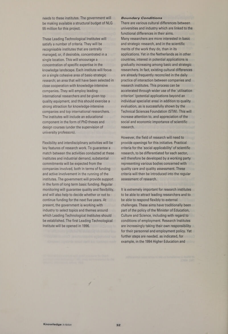 needs to these institutes. The government will be making available a structural budget of NLG 55 million for this project. These Leading Technological Institutes will satisfy a number of criteria. They will be recognisable institutes that are centrally managed, or, if desirable, concentrated ina single location. This will encourage a concentration of specific expertise in the knowledge landscape. Each institute will focus on a single cohesive area of basic-strategic research; an area that will have been selected in close cooperation with knowledge-intensive companies. They will employ leading international researchers and be given top quality equipment, and this should exercise a strong attraction for knowledge-intensive companies and top international researchers. The institutes will include an educational component in the form of PhD theses and design courses (under the supervision of university professors). Flexibility and interdisciplinary activities will be key features of research work. To guarantee a match between the activities conducted at these institutes and industrial demand, substantial commitments will be expected from the companies involved, both in terms of funding and active involvement in the running of the institutes. The government will provide support in the form of long term basic funding. Regular monitoring will guarantee quality and flexibility, and will also help to decide whether or not to continue funding for the next five years. At present, the government is working with industry to select topics and themes around which Leading Technological Institutes should be established. The first Leading Technological Institute will be opened in 1996. Knowledge in Action 32 Boundary Conditions There are various cultural differences between universities and industry which are linked to the functional differences in their aims. Many researchers are more interested in basic and strategic research, and in the scientific merits of the work they do, than in its applications. Yet in the Netherlands as in other countries, interest in potential applications is gradually increasing among basic and strategic researchers. In fact, existing cultural differences are already frequently reconciled in the daily practice of interaction between companies and research institutes. This process can be accelerated through wider use of the ‘utilisation criterion’ (potential applications beyond an individual specialist area) in addition to quality evaluation, as is successfully shown by the Technical Sciences Foundation (STW). This will increase attention to, and appreciation of the social and economic importance of scientific research. However, the field of research will need to provide openings for this initiative. Practical criteria for the social applicability’ of scientific research, to be differentiated for each sector, will therefore be developed by a working party representing various bodies concerned with quality care and quality assessment. These criteria will then be introduced into the regular assessment of research. It is extremely important for research institutes to be able to attract leading researchers and to be able to respond flexibly to external challenges. These aims have traditionally been part of the policy of the Minister of Education, Culture and Science, including with regard to conditions of employment. Research Institutes are increasingly taking their own responsibility for their personnel and employment policy. Yet further steps are needed, as indicated, for example, in the 1994 Higher Education and