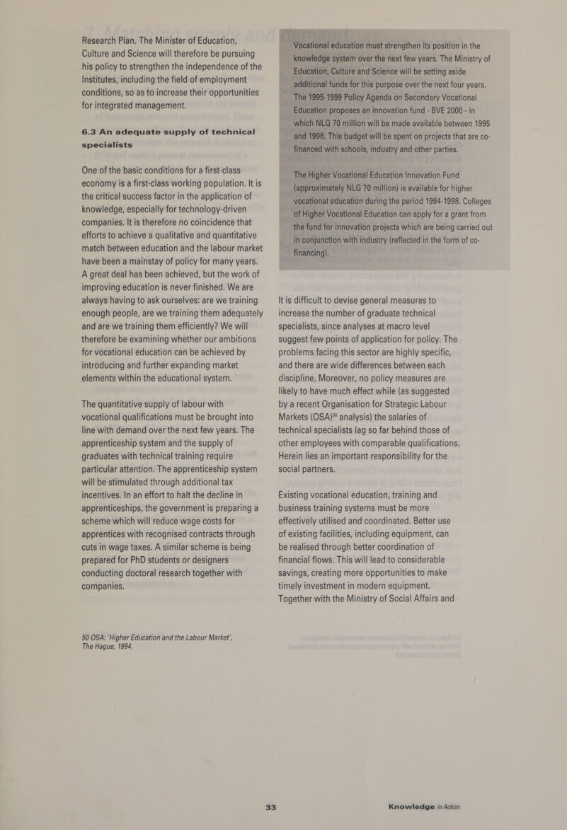 Research Plan. The Minister of Education, Culture and Science will therefore be pursuing his policy to strengthen the independence of the Institutes, including the field of employment conditions, so as to increase their opportunities for integrated management. 6.3 An adequate supply of technical specialists One of the basic conditions for a first-class economy is a first-class working population. It is the critical success factor in the application of knowledge, especially for technology-driven companies. It is therefore no coincidence that efforts to achieve a qualitative and quantitative match between education and the labour market have been a mainstay of policy for many years. A great deal has been achieved, but the work of improving education is never finished. We are always having to ask ourselves: are we training enough people, are we training them adequately and are we training them efficiently? We will therefore be examining whether our ambitions for vocational education can be achieved by introducing and further expanding market elements within the educational system. The quantitative supply of labour with vocational qualifications must be brought into line with demand over the next few years. The apprenticeship system and the supply of graduates with technical training require particular attention. The apprenticeship system will be stimulated through additional tax incentives. In an effort to halt the decline in apprenticeships, the government is preparing a scheme which will reduce wage costs for apprentices with recognised contracts through cuts in wage taxes. A similar scheme Is being prepared for PhD students or designers conducting doctoral research together with companies. 50 OSA: ‘Higher Education and the Labour Market’, The Hague, 1994. Vocational education must strengthen its position in the knowledge system over the next few years. The Ministry of Education, Culture and Science will be setting aside additional funds for this purpose over the next four years. Education proposes an innovation fund - BVE 2000 - in which NLG 70 million will be made available between 1995 and 1998. This budget will be spent on projects that are co- financed with schools, industry and other parties. (approximately NLG 70 million) is available for higher vocational education during the period 1994-1998. Colleges the fund for innovation projects which are being carried out in conjunction with industry (reflected in the form of co- financing). It is difficult to devise general measures to increase the number of graduate technical specialists, since analyses at macro level suggest few points of application for policy. The problems facing this sector are highly specific, and there are wide differences between each discipline. Moreover, no policy measures are likely to have much effect while (as suggested by a recent Organisation for Strategic Labour Markets (OSA)® analysis) the salaries of technical specialists lag so far behind those of other employees with comparable qualifications. Herein lies an important responsibility for the social partners. Existing vocational education, training and business training systems must be more effectively utilised and coordinated. Better use of existing facilities, including equipment, can be realised through better coordination of financial flows. This will lead to considerable savings, creating more opportunities to make timely investment in modern equipment. Together with the Ministry of Social Affairs and