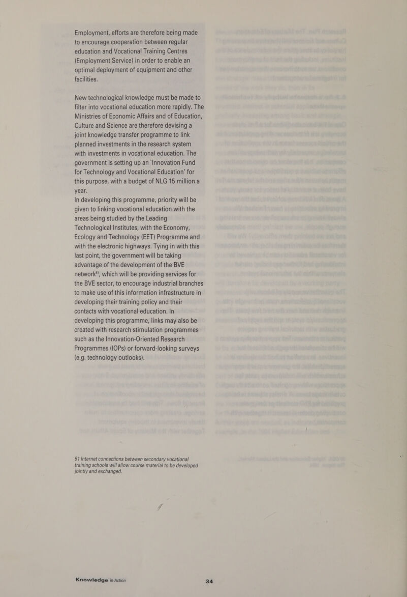 Employment, efforts are therefore being made to encourage cooperation between regular education and Vocational Training Centres (Employment Service) in order to enable an optimal deployment of equipment and other facilities. New technological knowledge must be made to filter into vocational education more rapidly. The Ministries of Economic Affairs and of Education, Culture and Science are therefore devising a joint knowledge transfer programme to link planned investments in the research system with investments in vocational education. The government is setting up an Innovation Fund for Technology and Vocational Education’ for this purpose, with a budget of NLG 15 million a year. In developing this programme, priority will be given to linking vocational education with the areas being studied by the Leading Technological Institutes, with the Economy, Ecology and Technology (EET) Programme and with the electronic highways. Tying in with this last point, the government will be taking advantage of the development of the BVE network*, which will be providing services for the BVE sector, to encourage industrial branches to make use of this information infrastructure in developing their training policy and their contacts with vocational education. In developing this programme, links may also be created with research stimulation programmes such as the Innovation-Oriented Research Programmes (IOPs) or forward-looking surveys (e.g. technology outlooks). 51 Internet connections between secondary vocational training schools will allow course material to be developed jointly and exchanged.