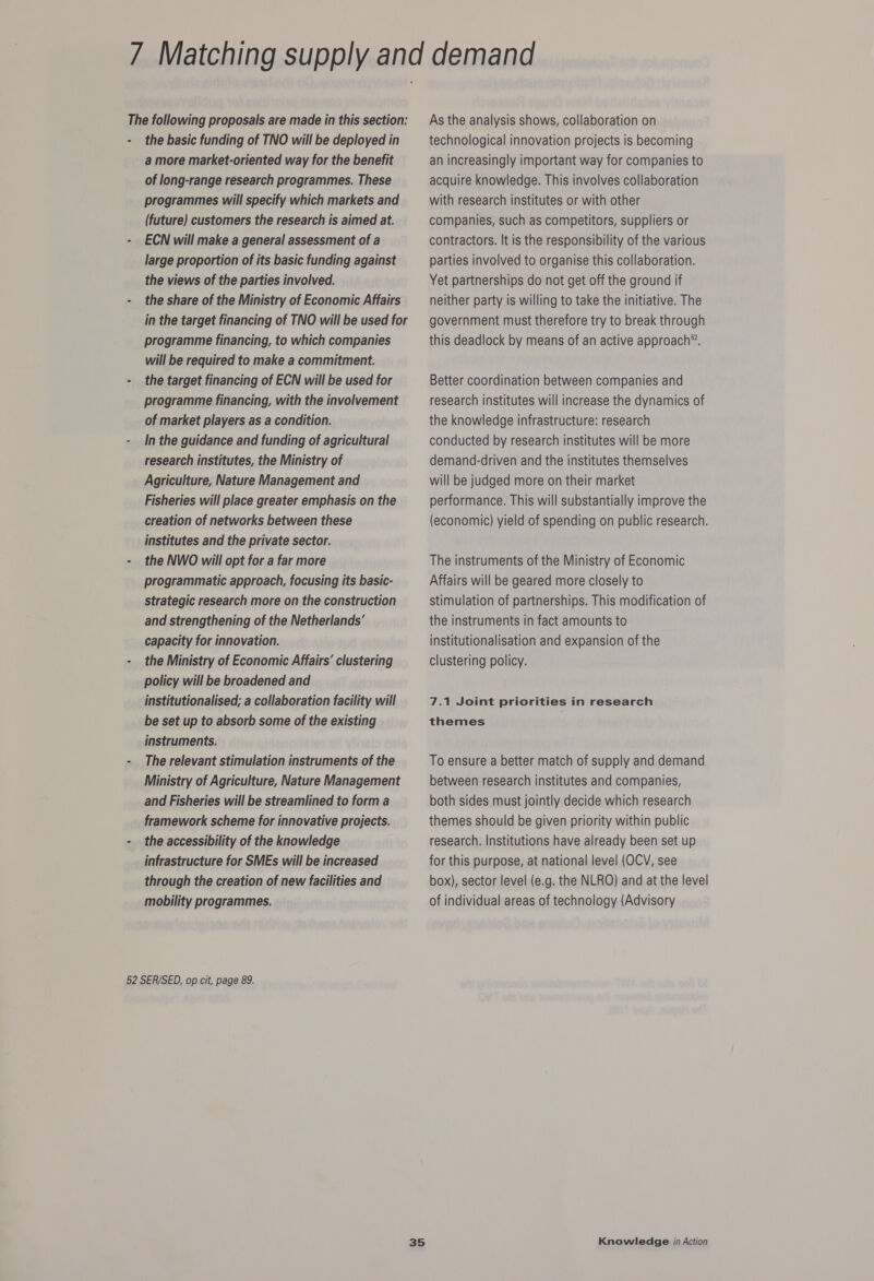 The following proposals are made in this section: the basic funding of TNO will be deployed in a more market-oriented way for the benefit of long-range research programmes. These programmes will specify which markets and (future) customers the research is aimed at. ECN will make a general assessment of a large proportion of its basic funding against the views of the parties involved. the share of the Ministry of Economic Affairs in the target financing of TNO will be used for programme financing, to which companies will be required to make a commitment. the target financing of ECN will be used for programme financing, with the involvement of market players as a condition. In the guidance and funding of agricultural research institutes, the Ministry of Agriculture, Nature Management and Fisheries will place greater emphasis on the creation of networks between these institutes and the private sector. the NWO will opt for a far more programmatic approach, focusing its basic- strategic research more on the construction and strengthening of the Netherlands’ capacity for innovation. the Ministry of Economic Affairs’ clustering policy will be broadened and institutionalised; a collaboration facility will be set up to absorb some of the existing instruments, The relevant stimulation instruments of the Ministry of Agriculture, Nature Management and Fisheries will be streamlined to form a framework scheme for innovative projects. the accessibility of the knowledge infrastructure for SMEs will be increased through the creation of new facilities and mobility programmes. 52 SER/SED, op cit, page 89. As the analysis shows, collaboration on technological innovation projects is becoming an increasingly important way for companies to acquire knowledge. This involves collaboration with research institutes or with other companies, such as competitors, suppliers or contractors. It is the responsibility of the various parties involved to organise this collaboration. Yet partnerships do not get off the ground if neither party is willing to take the initiative. The government must therefore try to break through this deadlock by means of an active approach™. Better coordination between companies and research institutes will increase the dynamics of the knowledge infrastructure: research conducted by research institutes will be more demand-driven and the institutes themselves will be judged more on their market performance. This will substantially improve the (economic) yield of spending on public research. The instruments of the Ministry of Economic Affairs will be geared more closely to stimulation of partnerships. This modification of the instruments in fact amounts to institutionalisation and expansion of the clustering policy. 7.1 Joint priorities in research themes To ensure a better match of supply and demand between research institutes and companies, both sides must jointly decide which research themes should be given priority within public research. Institutions have already been set up for this purpose, at national level (OCV, see box), sector level (e.g. the NLRO) and at the level of individual areas of technology (Advisory