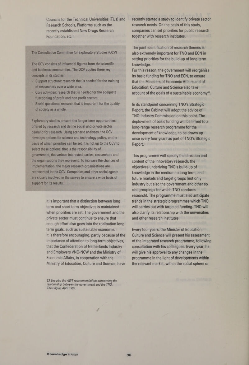 Councils for the Technical Universities (TUs) and Research Schools, Platforms such as the recently established New Drugs Research Foundation, etc.). It is important that a distinction between long term and short term objectives is maintained when priorities are set. The government and the private sector must continue to ensure that enough effort also goes into the realisation long term goals, such as sustainable economie. It is therefore encouraging, partly because of the importance of attention to long-term objectives, that the Confederation of Netherlands Industry and Employers VNO-NCW and the Ministry of Economic Affairs, in cooperation with the Ministry of Education, Culture and Science, have 53 See also the AWT recommendations concerning the relationship between the government and the TNO, The Hague, April 1995. Knowledge in Action 36 recently started a study to identify private sector research needs. On the basis of this study, companies can set priorities for public research together with research institutes. The joint identification of research themes is also extremely important for TNO and ECN in setting priorities for the build-up of long-term knowledge. For this reason, the government will reorganise its basic funding for TNO and ECN, to ensure that the Ministers of Economic Affairs and of Education, Culture and Science also take account of the goals of a sustainable economy®. In its standpoint concerning TNO’s Strategic Report, the Cabinet will adopt the advice of TNO-Industry Commission on this point. The deployment of basic funding will be linked to a long-range research programme for the development of knowledge, to be drawn up once every four years as part of TNO’s Strategic Report. This programme will specify the direction and content of the innovatory research, the objectives underlying TNO’s build-up of knowledge in the medium to long term, and future markets and target groups (not only industry but also the government and other so cial groupings for which TNO conducts research). The programme must also anticipate trends in the strategic programmes which TNO will carries out with targeted funding. TNO will also clarify its relationship with the universities and other research institutes. Every four years, the Minister of Education, Culture and Science will present his assessment of the integrated research programme, following consultation with his colleagues. Every year, he will give his approval to any changes in the programme in the light of developments within the relevant market, within the social sphere or