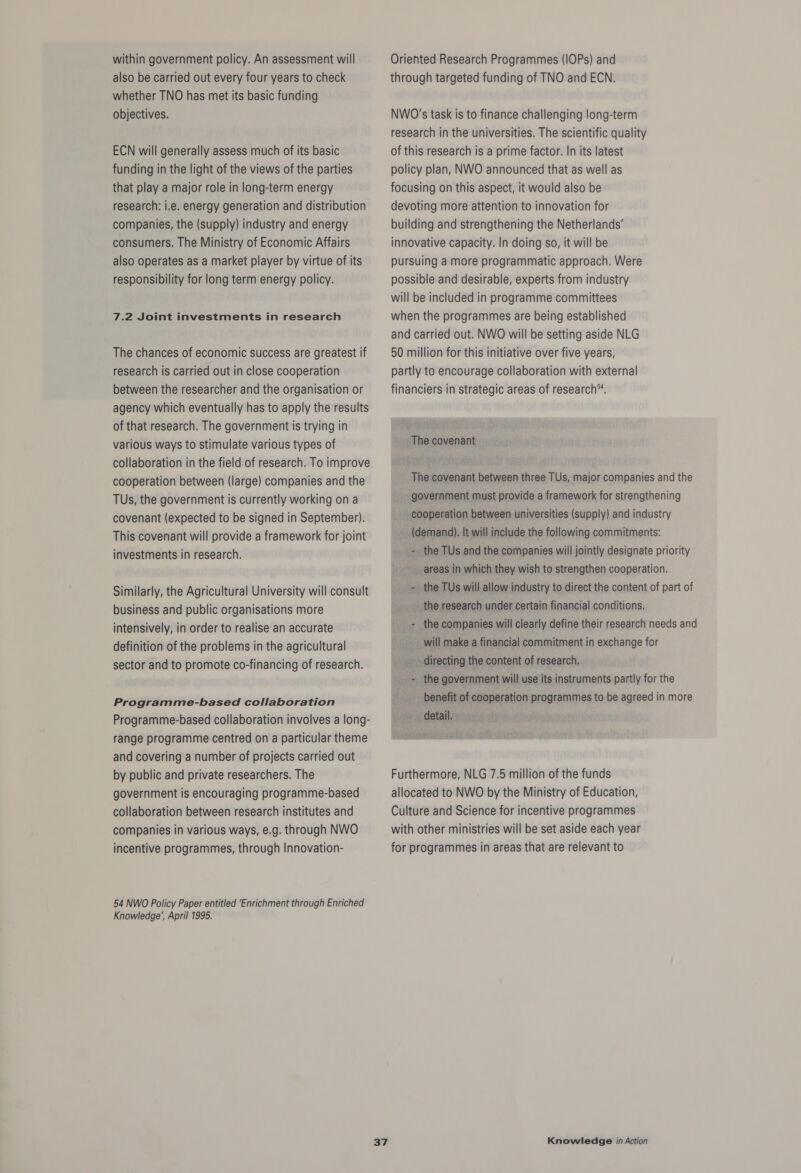 within government policy. An assessment will also be carried out every four years to check whether TNO has met its basic funding objectives. ECN will generally assess much of its basic funding in the light of the views of the parties that play a major role in long-term energy research: i.e. energy generation and distribution companies, the (supply) industry and energy consumers. The Ministry of Economic Affairs also operates as a market player by virtue of its responsibility for long term energy policy. 7.2 Joint investments in research The chances of economic success are greatest if research is carried out in close cooperation between the researcher and the organisation or agency which eventually has to apply the results of that research. The government is trying in various ways to stimulate various types of collaboration in the field of research. To improve cooperation between (large) companies and the TUs, the government is currently working ona covenant (expected to be signed in September). This covenant will provide a framework for joint investments in research. Similarly, the Agricultural University will consult business and public organisations more intensively, in order to realise an accurate definition of the problems in the agricultural sector and to promote co-financing of research. Programme-based collaboration Programme-based collaboration involves a long- range programme centred on a particular theme and covering a number of projects carried out by public and private researchers. The government is encouraging programme-based collaboration between research institutes and companies in various ways, e.g. through NWO incentive programmes, through Innovation- 54 NWO Policy Paper entitled ‘Enrichment through Enriched Knowledge’, April 1995. Oriented Research Programmes (IOPs) and through targeted funding of TNO and ECN. NWO’s task is to finance challenging long-term research in the universities. The scientific quality of this research is a prime factor. In its latest policy plan, NWO announced that as well as focusing on this aspect, it would also be devoting more attention to innovation for building and strengthening the Netherlands’ innovative capacity. In doing so, it will be pursuing a more programmatic approach. Were possible and desirable, experts from industry will be included in programme committees when the programmes are being established and carried out. NWO will be setting aside NLG 50 million for this initiative over five years, partly to encourage collaboration with external financiers in strategic areas of research™. The covenant The covenant between three TUs, major companies and the government must provide a framework for strengthening cooperation between universities (supply) and industry (demand). It will include the following commitments: the TUs and the companies will jointly designate priority areas in which they wish to strengthen cooperation. - the TUs will allow industry to direct the content of part of the research under certain financial conditions. - the companies will clearly define their research needs and will make a financial commitment in exchange for directing the content of research. - the government will use its instruments partly for the benefit of cooperation programmes to be agreed in more detail. Furthermore, NLG 7.5 million of the funds allocated to NWO by the Ministry of Education, Culture and Science for incentive programmes with other ministries will be set aside each year for programmes in areas that are relevant to