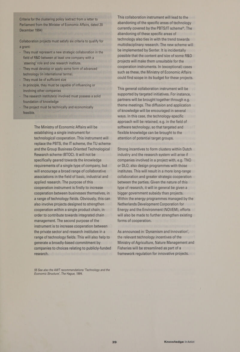 - They must represent a new strategic collaboration in the field of R&amp;D between at least one company with a ‘steering’ role and one research institute. They must develop or apply some form of advanced technology (in international terms). They must be of sufficient size In principle, they must be capable of influencing or involving other companies The research institute(s) involved must possess a solid foundation of knowledge The project must be technically and economically feasible. ape. The Ministry of Economic Affairs will be establishing a single instrument for technological cooperation. This instrument will replace the PBTS, the IT scheme, the TU scheme and the Group Business-Oriented Technological Research scheme (BTOC). It will not be specifically geared towards the knowledge requirements of a single type of company, but will encourage a broad range of collaborative associations in the field of basic, industrial and applied research. The purpose of this cooperation instrument is firstly to increase cooperation between businesses themselves, in a range of technology fields. Obviously, this can also involve projects designed to strengthen cooperation within a single product chain, in order to contribute towards integrated chain management. The second purpose of the instrument is to increase cooperation between the private sector and research institutes in a range of technology fields. This will also help to generate a broadly-based commitment by companies to choices relating to publicly-funded research. 55 See also the AWT recommendations ‘Technology and the Economic Structure’, The Hague, 1994. This collaboration instrument will lead to the abandoning of the specific areas of technology currently covered by the PBTS/IT scheme®. The abandoning of these specific areas of technology also ties in with the trend towards multidisciplinary research. The new scheme will be implemented by Senter. It is incidentally possible that the content and size of some R&amp;D projects will make them unsuitable for the cooperation instruments. In (exceptional) cases such as these, the Ministry of Economic Affairs could find scope in its budget for these projects. This general collaboration instrument will be supported by targeted initiatives. For instance, partners will be brought together through e.g. theme meetings. The diffusion and application of knowledge will be encouraged in several ways. In this case, the technology-specific approach will be retained, e.g. in the field of software technology, so that targeted and flexible knowledge can be brought to the attention of potential target groups. Strong incentives to form clusters within Dutch industry and the research system will arise if companies involved in a project with, e.g. TNO or DLO, also design programmes with those institutes. This will result in a more long-range collaboration and greater strategic cooperation between the parties. Given the nature of this type of research, it will in general be given a bigger government subsidy than projects. Within the energy programmes managed by the Netherlands Development Corporation for Energy and the Environment (NOVEM), efforts will also be made to further strengthen existing forms of cooperation. As announced in ‘Dynamism and Innovation’, the relevant technology incentives of the Ministry of Agriculture, Nature Management and Fisheries will be streamlined as part of a framework regulation for innovative projects.