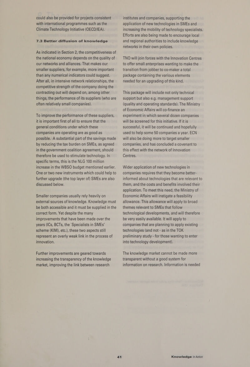 could also be provided for projects consistent with international programmes such as the Climate Technology Initiative (OECD/IEA). 7.3 Better diffusion of knowledge As indicated in Section 2, the competitiveness of the national economy depends on the quality of our networks and alliances. That makes our smaller suppliers, for example, more important than any numerical indicators could suggest. After all, in intensive network relationships, the competitive strength of the company doing the contracting out will depend on, among other things, the performance of its suppliers (who are often relatively small companies). To improve the performance of these suppliers, it is important first of all to ensure that the general conditions under which these companies are operating are as good as possible. A substantial part of the savings made by reducing the tax burden on SMEs, as agreed in the government coalition agreement, should therefore be used to stimulate technology. In specific terms, this is the NLG 100 million increase in the WBSO budget mentioned earlier. One or two new instruments which could help to further upgrade (the top layer of) SMEs are also discussed below. Smaller companies usually rely heavily on external sources of knowledge. Knowledge must be both accessible and it must be supplied in the correct form. Yet despite the many improvements that have been made over the years (ICs, BCTs, the Specialists in SMEs’ scheme (KIM), etc.), these two aspects still represent an overly weak link in the process of innovation. Further improvements are geared towards increasing the transparency of the knowledge market, improving the link between research institutes and companies, supporting the application of new technologies in SMEs and increasing the mobility of technology specialists. Efforts are also being made to encourage local and regional authorities to include knowledge networks in their own policies. TNO will join forces with the Innovation Centres to offer small enterprises wanting to make the transition from jobber to co-maker a total package containing the various elements needed for an upgrading of this kind. This package will include not only technical support but also e.g. management support (quality and operating standards). The Ministry of Economic Affairs will co-finance an experiment in which several dozen companies will be screened for this initiative. If it is successful, it will be continued and hopefully used to help some 50 companies a year. ECN will also be doing more to target smaller companies, and has concluded a covenant to this effect with the network of Innovation Centres. Wider application of new technologies in companies requires that they become better- informed about technologies that are relevant to them, and the costs and benefits involved their application. To meet this need, the Ministry of Economic Affairs will instigate a feasibility allowance. This allowance will apply to broad themes relevant to SMEs that follow technological developments, and will therefore be very easily available. It will apply to companies that are planning to apply existing technologies (and not - as in the TOK preliminary study - for those wanting to enter into technology development). The knowledge market cannot be made more transparent without a good system for information on research. Information is needed