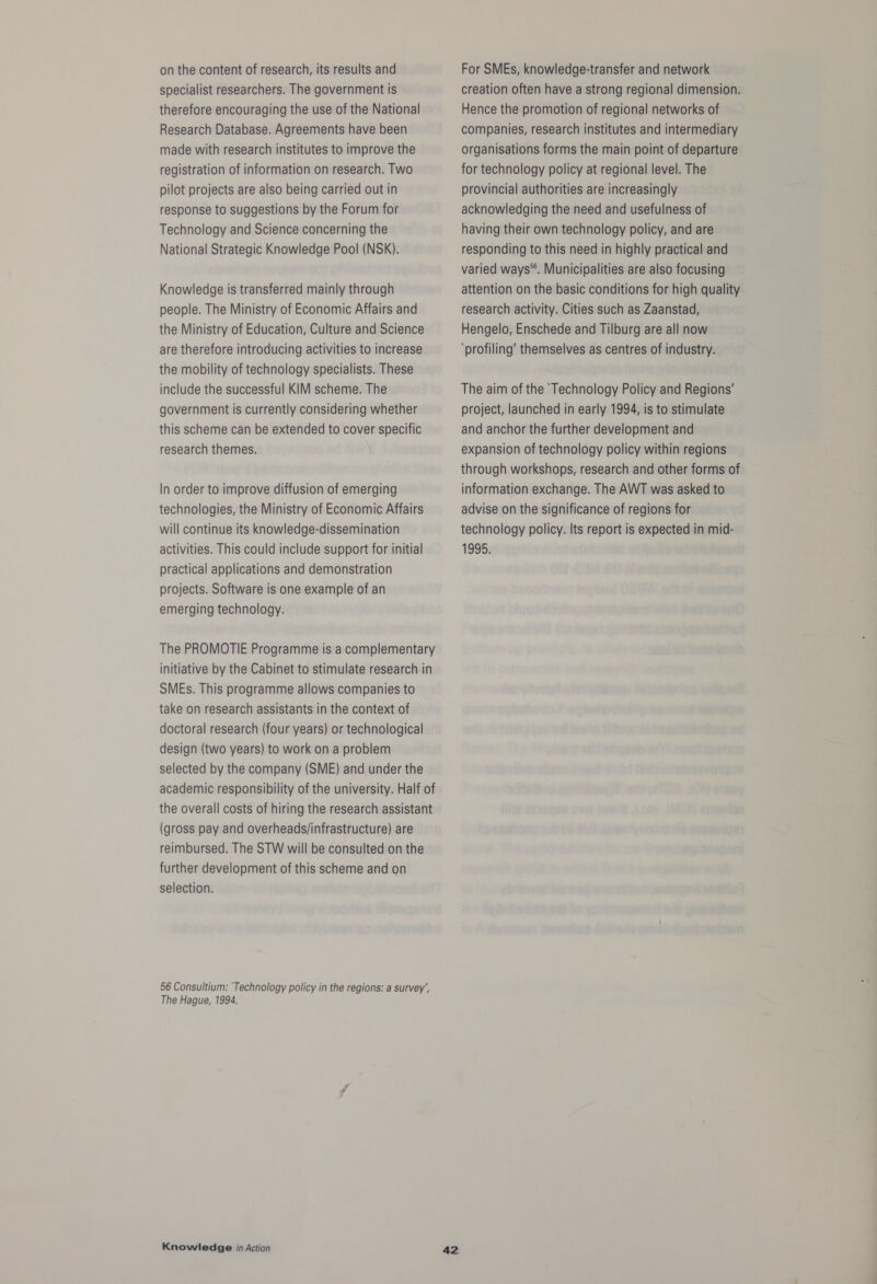 on the content of research, its results and specialist researchers. The government is therefore encouraging the use of the National Research Database. Agreements have been made with research institutes to improve the registration of information on research. Two pilot projects are also being carried out in response to suggestions by the Forum for Technology and Science concerning the National Strategic Knowledge Pool (NSK). Knowledge is transferred mainly through people. The Ministry of Economic Affairs and the Ministry of Education, Culture and Science are therefore introducing activities to increase the mobility of technology specialists. These include the successful KIM scheme. The government is currently considering whether this scheme can be extended to cover specific research themes. In order to improve diffusion of emerging technologies, the Ministry of Economic Affairs will continue its knowledge-dissemination activities. This could include support for initial practical applications and demonstration projects. Software is one example of an emerging technology. The PROMOTIE Programme is a complementary initiative by the Cabinet to stimulate research in SMEs. This programme allows companies to take on research assistants in the context of doctoral research (four years) or technological design (two years) to work on a problem selected by the company (SME) and under the academic responsibility of the university. Half of the overall costs of hiring the research assistant (gross pay and overheads/infrastructure) are reimbursed. The STW will be consulted on the further development of this scheme and on selection. 56 Consultium: ‘Technology policy in the regions: a survey’, The Hague, 1994. Knowledge in Action 42 For SMEs, knowledge-transfer and network creation often have a strong regional dimension. Hence the promotion of regional networks of companies, research institutes and intermediary organisations forms the main point of departure for technology policy at regional level. The provincial authorities are increasingly acknowledging the need and usefulness of having their own technology policy, and are responding to this need in highly practical and varied ways®. Municipalities are also focusing attention on the basic conditions for high quality research activity. Cities such as Zaanstad, Hengelo, Enschede and Tilburg are all now ‘profiling’ themselves as centres of industry. The aim of the ‘Technology Policy and Regions’ project, launched in early 1994, is to stimulate and anchor the further development and expansion of technology policy within regions through workshops, research and other forms of information exchange. The AWT was asked to advise on the significance of regions for technology policy. Its report is expected in mid- 1995.