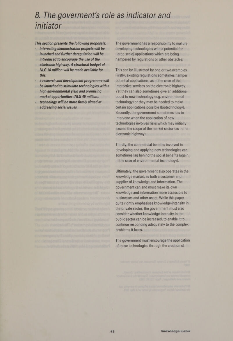 initiator This section presents the following proposals: - interesting demonstration projects will be launched and further deregulation will be introduced to encourage the use of the electronic highway. A structural budget of NLG 70 million will be made available for this. - aresearch and development programme will be launched to stimulate technologies with a high environmental yield and promising market opportunities (NLG 45 million). - technology will be more firmly aimed at addressing social issues. The government has a responsibility to nurture developing technologies with a potential for (large-scale) applications which are being hampered by regulations or other obstacles. This can be illustrated by one or two examples. Firstly, existing regulations sometimes hamper potential applications, as in the case of the interactive services on the electronic highway. Yet they can also sometimes give an additional boost to new technology (e.g. environmental technology) or they may be needed to make certain applications possible (biotechnology). Secondly, the government sometimes has to intervene when the application of new technologies involves risks which may initially exceed the scope of the market sector (as in the electronic highway). Thirdly, the commercial benefits involved in developing and applying new technologies can sometimes lag behind the social benefits (again, in the case of environmental technology). Ultimately, the government also operates in the knowledge market, as both a customer and supplier of knowledge and information. The government can and must make its own knowledge and information more accessible to businesses and other users. While this paper quite rightly emphasises knowledge-intensity in the private sector, the government must also consider whether knowledge-intensity in the public sector can be increased, to enable it to continue responding adequately to the complex problems it faces. The government must encourage the application of these technologies through the creation of