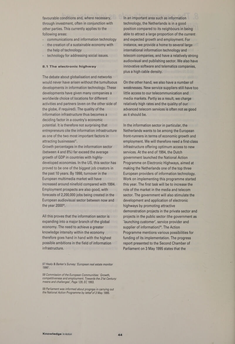 favourable conditions and, where necessary, through investment, often in conjunction with other parties. This currently applies to the following areas: - communications and information technology - the creation of a sustainable economy with the help of technology technology for addressing social issues. 8.1 The electronic highway The debate about globalisation and networks would never have arisen without the tumultuous developments in information technology. These developments have given many companies a worldwide choice of locations for different activities and partners (even on the other side of the globe, if required). The quality of the information infrastructure thus becomes a deciding factor in a country’s economic potential. It is therefore not surprising that entrepreneurs cite the information infrastructure as one of the two most important factors in attracting businesses”. Growth percentages in the information sector (between 4 and 8%) far exceed the average growth of GDP in countries with highly- developed economies. In the US, this sector has proved to be one of the biggest job creators in the past 10 years. By 1998, turnover in the European multimedia market will have increased around ninefold compared with 1994. Employment prospects are also good, with forecasts of 2,200,000 jobs being created in the European audiovisual sector between now and the year 2000*. All this proves that the information sector is expanding into a major branch of the global economy. The need to achieve a greater knowledge intensity within the economy . therefore goes hand in hand with the highest possible ambitions in the field of information infrastructure. 57 Healy & Barker's Survey: ‘European real estate monitor 1990’, 58 Commission of the European Communities: ‘Growth, competitiveness and employment. Towards the 21st Century: means and challenges’, Page 129, EC 1993. 59 Parliament was informed about progress in carrying out the National Action Programme by letteP of 3 May 1995. Knowledge in Action In an important area such as information technology, the Netherlands is in a good position compared to its neighbours in being able to attract a large proportion of the current and expected growth and employment. For instance, we provide a home to several large international information technology and telecom companies, and have a relatively strong audiovisual and publishing sector. We also have innovative software and telematics companies, plus a high cable density. On the other hand, we also have a number of weaknesses. New service suppliers still have too little access to our telecommunication and media markets. Partly as a result, we charge relatively high rates and the quality of our advanced telecom services is often not as good as it should be. In the information sector in particular, the Netherlands wants to be among the European front-runners in terms of economic growth and employment. We will therefore need a first-class infrastructure offering optimum access to new services. At the end of 1994, the Dutch government launched the National Action Programme on Electronic Highways, aimed at making the Netherlands one of the top three European providers of information technology. Work on implementing this programme started this year. The first task will be to increase the role of the market in the media and telecom sector. The government will also stimulate the development and application of electronic highways by promoting attractive demonstration projects in the private sector and projects in the public sector (the government as ‘launching customer’, service provider and supplier of information)®. The Action Programme mentions various possibilities for funding of its implementation. The progress report presented to the Second Chamber of Parliament on 3 May 1995 states that the