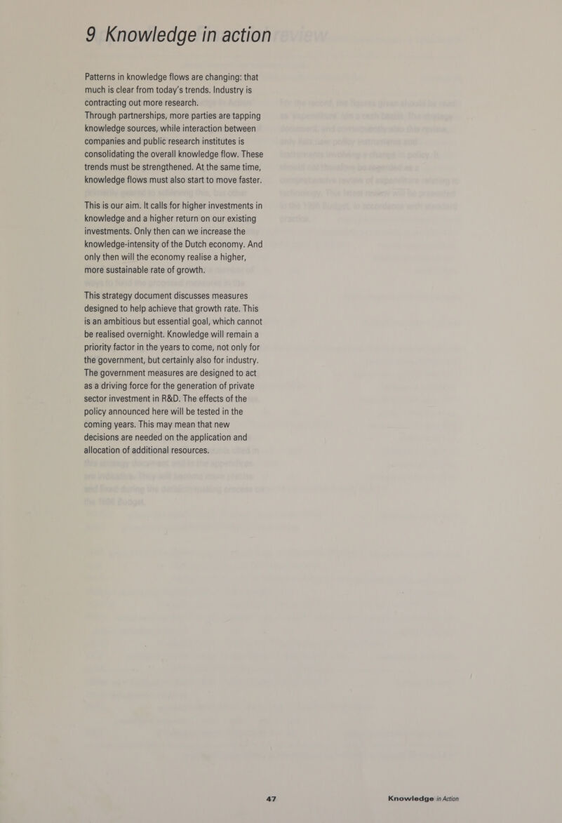 Patterns in knowledge flows are changing: that much is clear from today’s trends. Industry is contracting out more research. Through partnerships, more parties are tapping knowledge sources, while interaction between companies and public research institutes is consolidating the overall knowledge flow. These trends must be strengthened. At the same time, knowledge flows must also start to move faster. This is our aim. It calls for higher investments in knowledge and a higher return on our existing investments. Only then can we increase the knowledge-intensity of the Dutch economy. And only then will the economy realise a higher, more sustainable rate of growth. This strategy document discusses measures designed to help achieve that growth rate. This is an ambitious but essential goal, which cannot be realised overnight. Knowledge will remain a priority factor in the years to come, not only for the government, but certainly also for industry. The government measures are designed to act as a driving force for the generation of private sector investment in R&D. The effects of the policy announced here will be tested in the coming years. This may mean that new decisions are needed on the application and allocation of additional resources.