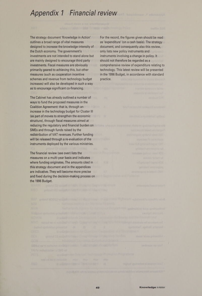 outlines a broad range of vital measures designed to increase the knowledge-intensity of the Dutch economy. The government's investments are not intended to stand alone but are mainly designed to encourage third party investments. Fiscal measures are obviously primarily geared to achieving this, but other measures (such as cooperation incentive schemes and revenue from technology budget increases) will also be developed in such a way as to encourage significant co-financing. The Cabinet has already outlined a number of ways to fund the proposed measures in the Coalition Agreement: that is, through an increase in the technology budget for Cluster III (as part of moves to strengthen the economic structure), through fiscal measures aimed at reducing the regulatory and financial burden on SMEs and through funds raised by the redistribution of VAT revenues. Further funding will be released through a re-evaluation of the instruments deployed by the various ministries. The financial review (see over) lists the measures on a multi-year basis and indicates where funding originates. The amounts cited in this strategy document and in the appendices are indicative. They will become more precise the 1996 Budget. as ‘expenditure’ (on a cash basis). The strategy document, and consequently also this review, only lists new policy instruments and instruments involving a change in policy. It should not therefore be regarded as a comprehensive review of expenditure relating to technology. This latest review will be presented in the 1996 Budget, in accordance with standard practice.