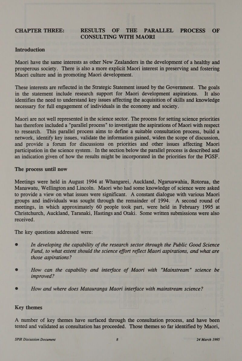 CHAPTER THREE: RESULTS OF THE PARALLEL PROCESS OF CONSULTING WITH MAORI Introduction Maori have the same interests as other New Zealanders in the development of a healthy and prosperous society. There is also a more explicit Maori interest in preserving and fostering Maori culture and in promoting Maori development. These interests are reflected in the Strategic Statement issued by the Government. The goals in the statement include research support for Maori development aspirations. It also identifies the need to understand key issues affecting the acquisition of skills and knowledge necessary for full engagement of individuals in the economy and society. Maori are not well represented in the science sector. The process for setting science priorities has therefore included a parallel process to investigate the aspirations of Maori with respect to research. This parallel process aims to define a suitable consultation process, build a network, identify key issues, validate the information gained, widen the scope of discussion, and provide a forum for discussions on priorities and other issues affecting Maori participation in the science system. In the section below the parallel process is described and an indication given of how the results might be incorporated in the priorities for the PGSF. The process until now Meetings were held in August 1994 at Whangarei, Auckland, Ngaruawahia, Rotorua, the Manawatu, Wellington and Lincoln. Maori who had some knowledge of science were asked to provide a view on what issues were significant. A constant dialogue with various Maori groups and individuals was sought through the remainder of 1994. A second round of meetings, in which approximately 60 people took part, were held in February 1995 at Christchurch, Auckland, Taranaki, Hastings and Otaki. Some written submissions were also received. The key questions addressed were: e In developing the capability of the research sector through the Public Good Science Fund, to what extent should the science effort reflect Maori aspirations, and what are those aspirations? How can the capability and interface of Maori with Mainstream science be improved ? e How and where does Matauranga Maori interface with mainstream science? Key themes A number of key themes have surfaced through the consultation process, and have been tested and validated as consultation has proceeded. Those themes so far identified by Maori,