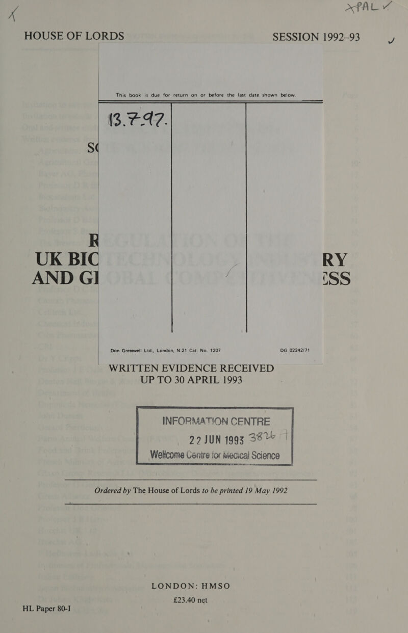 XPAL ¥ HOUSE OF LORDS SESSION 1992-93         This book is due for return on or before the last date shown below. (3. C47. UK BIC AND GI RY css  Don Gresswell Ltd., London, N.21 Cat. No. 1207 DG 02242/71  WRITTEN EVIDENCE RECEIVED UP TO 30 APRIL 1993  INFORMATION CENTRE 22 JUN 1993 33” Wellcome Centre ior Medical Science Ordered by The House of Lords to be printed 19 May 1992 LONDON: HMSO £23.40 net