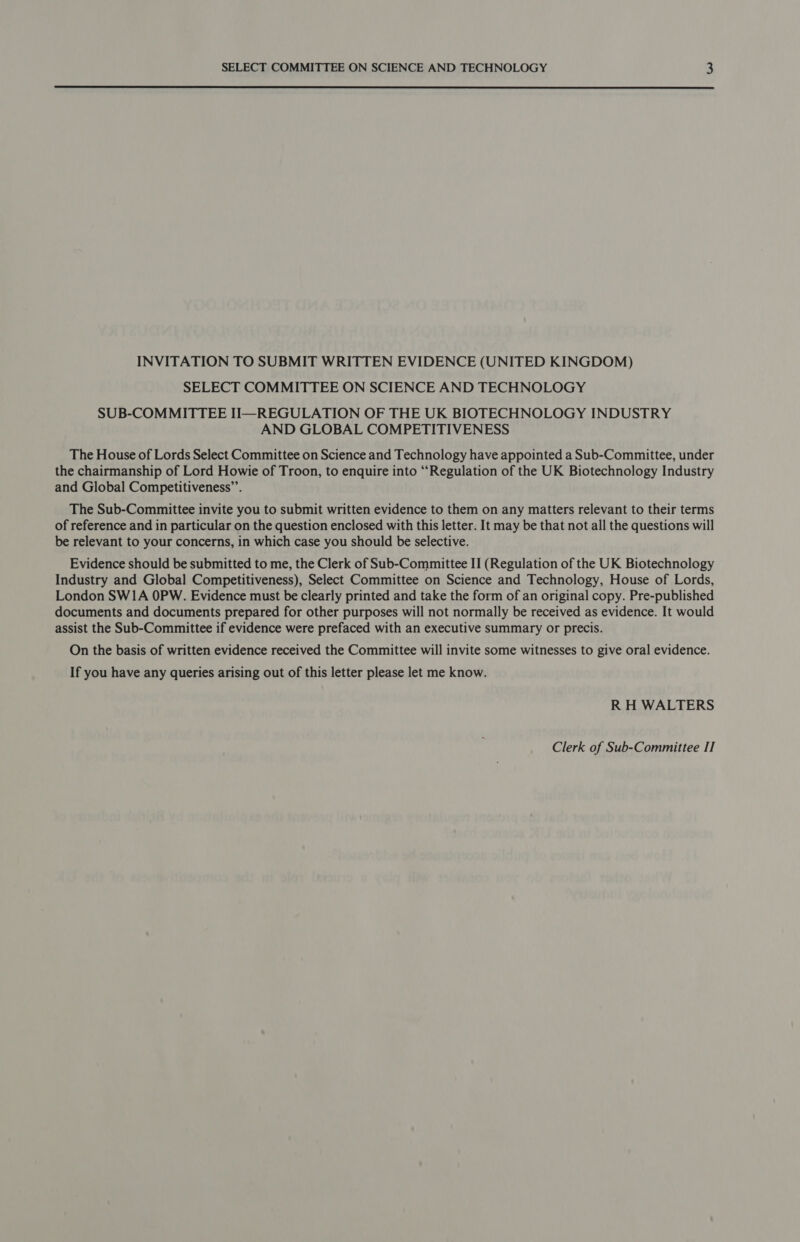  INVITATION TO SUBMIT WRITTEN EVIDENCE (UNITED KINGDOM) SELECT COMMITTEE ON SCIENCE AND TECHNOLOGY SUB-COMMITTEE II—REGULATION OF THE UK BIOTECHNOLOGY INDUSTRY AND GLOBAL COMPETITIVENESS The House of Lords Select Committee on Science and Technology have appointed a Sub-Committee, under the chairmanship of Lord Howie of Troon, to enquire into “Regulation of the UK Biotechnology Industry and Global Competitiveness”’. The Sub-Committee invite you to submit written evidence to them on any matters relevant to their terms of reference and in particular on the question enclosed with this letter. It may be that not all the questions will be relevant to your concerns, in which case you should be selective. Evidence should be submitted to me, the Clerk of Sub-Committee II (Regulation of the UK Biotechnology Industry and Global Competitiveness), Select Committee on Science and Technology, House of Lords, London SW1A OPW. Evidence must be clearly printed and take the form of an original copy. Pre-published documents and documents prepared for other purposes will not normally be received as evidence. It would assist the Sub-Committee if evidence were prefaced with an executive summary or precis. On the basis of written evidence received the Committee will invite some witnesses to give oral evidence. If you have any queries arising out of this letter please let me know. R H WALTERS