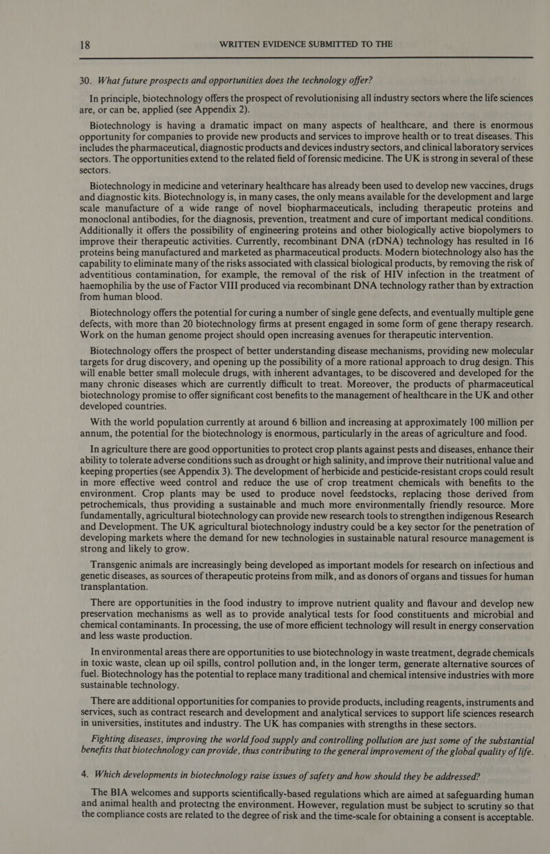 30. What future prospects and opportunities does the technology offer? In principle, biotechnology offers the prospect of revolutionising all industry sectors where the life sciences are, or can be, applied (see Appendix 2). Biotechnology is having a dramatic impact on many aspects of healthcare, and there is enormous opportunity for companies to provide new products and services to improve health or to treat diseases. This includes the pharmaceutical, diagnostic products and devices industry sectors, and clinical laboratory services sectors. The opportunities extend to the related field of forensic medicine. The UK is strong in several of these sectors. Biotechnology in medicine and veterinary healthcare has already been used to develop new vaccines, drugs and diagnostic kits. Biotechnology is, in many cases, the only means available for the development and large scale manufacture of a wide range of novel biopharmaceuticals, including therapeutic proteins and monoclonal antibodies, for the diagnosis, prevention, treatment and cure of important medical conditions. Additionally it offers the possibility of engineering proteins and other biologically active biopolymers to improve their therapeutic activities. Currently, recombinant DNA (rDNA) technology has resulted in 16 proteins being manufactured and marketed as pharmaceutical products. Modern biotechnology also has the capability to eliminate many of the risks associated with classical biological products, by removing the risk of adventitious contamination, for example, the removal of the risk of HIV infection in the treatment of haemophilia by the use of Factor VIII produced via recombinant DNA technology rather than by extraction from human blood. Biotechnology offers the potential for curing a number of single gene defects, and eventually multiple gene defects, with more than 20 biotechnology firms at present engaged in some form of gene therapy research. Work on the human genome project should open increasing avenues for therapeutic intervention. Biotechnology offers the prospect of better understanding disease mechanisms, providing new molecular targets for drug discovery, and opening up the possibility of a more rational approach to drug design. This will enable better small molecule drugs, with inherent advantages, to be discovered and developed for the many chronic diseases which are currently difficult to treat. Moreover, the products of pharmaceutical biotechnology promise to offer significant cost benefits to the management of healthcare in the UK and other developed countries. With the world population currently at around 6 billion and increasing at approximately 100 million per annum, the potential for the biotechnology is enormous, particularly in the areas of agriculture and food. In agriculture there are good opportunities to protect crop plants against pests and diseases, enhance their ability to tolerate adverse conditions such as drought or high salinity, and improve their nutritional value and keeping properties (see Appendix 3). The development of herbicide and pesticide-resistant crops could result in more effective weed control and reduce the use of crop treatment chemicals with benefits to the environment. Crop plants may be used to produce novel feedstocks, replacing those derived from petrochemicals, thus providing a sustainable and much more environmentally friendly resource. More fundamentally, agricultural biotechnology can provide new research tools to strengthen indigenous Research and Development. The UK agricultural biotechnology industry could be a key sector for the penetration of developing markets where the demand for new technologies in sustainable natural resource management is strong and likely to grow. Transgenic animals are increasingly being developed as important models for research on infectious and genetic diseases, as sources of therapeutic proteins from milk, and as donors of organs and tissues for human transplantation. There are opportunities in the food industry to improve nutrient quality and flavour and develop new preservation mechanisms as well as to provide analytical tests for food constituents and microbial and chemical contaminants. In processing, the use of more efficient technology will result in energy conservation and less waste production. In environmental areas there are opportunities to use biotechnology in waste treatment, degrade chemicals in toxic waste, clean up oil spills, control pollution and, in the longer term, generate alternative sources of fuel. Biotechnology has the potential to replace many traditional and chemical intensive industries with more sustainable technology. There are additional opportunities for companies to provide products, including reagents, instruments and services, such as contract research and development and analytical services to support life sciences research in universities, institutes and industry. The UK has companies with strengths in these sectors. Fighting diseases, improving the world food supply and controlling pollution are just some of the substantial benefits that biotechnology can provide, thus contributing to the general improvement of the global quality of life. 4. Which developments in biotechnology raise issues of safety and how should they be addressed? The BIA welcomes and supports scientifically-based regulations which are aimed at safeguarding human and animal health and protectng the environment. However, regulation must be subject to scrutiny so that the compliance costs are related to the degree of risk and the time-scale for obtaining a consent is acceptable.