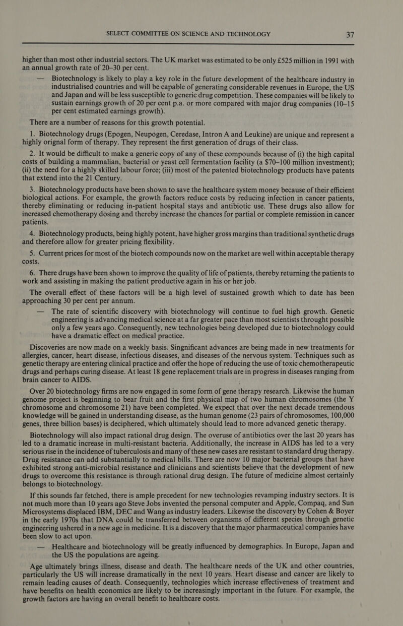  higher than most other industrial sectors. The UK market was estimated to be only £525 million in 1991 with an annual growth rate of 20-30 per cent. — Biotechnology is likely to play a key role in the future development of the healthcare industry in industrialised countries and will be capable of generating considerable revenues in Europe, the US and Japan and will be less susceptible to generic drug competition. These companies will be likely to sustain earnings growth of 20 per cent p.a. or more compared with major drug companies (10-15 per cent estimated earnings growth). There are a number of reasons for this growth potential. 1. Biotechnology drugs (Epogen, Neupogen, Ceredase, Intron A and Leukine) are unique and represent a highly orignal form of therapy. They represent the first generation of drugs of their class. 2. It would be difficult to make a generic copy of any of these compounds because of (i) the high capital costs of building a mammalian, bacterial or yeast cell fermentation facility (a $70-100 million investment); (ii) the need for a highly skilled labour force; (iii) most of the patented biotechnology products have patents that extend into the 21 Century. 3. Biotechnology products have been shown to save the healthcare system money because of their efficient biological actions. For example, the growth factors reduce costs by reducing infection in cancer patients, thereby eliminating or reducing in-patient hospital stays and antibiotic use. These drugs also allow for increased chemotherapy dosing and thereby increase the chances for partial or complete remission in cancer patients. 4. Biotechnology products, being highly potent, have higher gross margins than traditional synthetic drugs and therefore allow for greater pricing flexibility. 5. Current prices for most of the biotech compounds now on the market are well within acceptable therapy costs. 6. There drugs have been shown to improve the quality of life of patients, thereby returning the patients to work and assisting in making the patient productive again in his or her job. The overall effect of these factors will be a high level of sustained growth which to date has been approaching 30 per cent per annum. — The rate of scientific discovery with biotechnology will continue to fuel high growth. Genetic engineering is advancing medical science at a far greater pace than most scientists throught possible only a few years ago. Consequently, new technologies being developed due to biotechnology could have a dramatic effect on medical practice. Discoveries are now made on a weekly basis. Singnificant advances are being made in new treatments for allergies, cancer, heart disease, infectious diseases, and diseases of the nervous system. Techniques such as genetic therapy are entering clinical practice and offer the hope of reducing the use of toxic chemotherapeutic drugs and perhaps curing disease. At least 18 gene replacement trials are in progress in diseases ranging from brain cancer to AIDS. Over 20 biotechnology firms are now engaged in some form of gene therapy research. Likewise the human genome project is beginning to bear fruit and the first physical map of two human chromosomes (the Y chromosome and chromosome 21) have been completed. We expect that over the next decade tremendous knowledge will be gained in understanding disease, as the human genome (23 pairs of chromosomes, 100,000 genes, three billion bases) is deciphered, which ultimately should lead to more advanced genetic therapy. Biotechnology will also impact rational drug design. The overuse of antibiotics over the last 20 years has led to a dramatic increase in multi-resistant bacteria. Additionally, the increase in AIDS has led to a very serious rise in the incidence of tuberculosis and many of these new cases are resistant to standard drug therapy. Drug resistance can add substantially to medical bills. There are now 10 major bacterial groups that have exhibited strong anti-microbial resistance and clinicians and scientists believe that the development of new drugs to overcome this resistance is through rational drug design. The future of medicine almost certainly belongs to biotechnology. If this sounds far fetched, there is ample precedent for new technologies revamping industry sectors. It is not much more than 10 years ago Steve Jobs invented the personal computer and Apple, Compaq, and Sun Microsystems displaced IBM, DEC and Wang as industry leaders. Likewise the discovery by Cohen &amp; Boyer in the early 1970s that DNA could be transferred between organisms of different species through genetic engineering ushered in a new age in medicine. It is a discovery that the major pharmaceutical companies have been slow to act upon. — Healthcare and biotechnology will be greatly influenced by demographics. In Europe, Japan and the US the populations are ageing. Age ultimately brings illness, disease and death. The healthcare needs of the UK and other countries, particularly the US will increase dramatically in the next 10 years. Heart disease and cancer are likely to remain leading causes of death. Consequently, technologies which increase effectiveness of treatment and have benefits on health economics are likely to be increasingly important in the future. For example, the growth factors are having an overall benefit to healthcare costs.