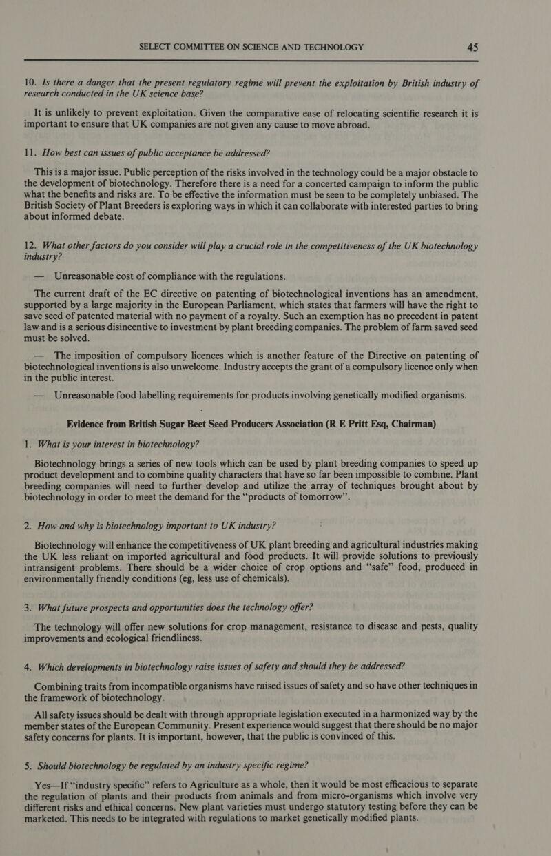  10. Is there a danger that the present regulatory regime will prevent the exploitation by British industry of research conducted in the UK science base? It is unlikely to prevent exploitation. Given the comparative ease of relocating scientific research it is important to ensure that UK companies are not given any cause to move abroad. 11. How best can issues of public acceptance be addressed? This is a major issue. Public perception of the risks involved in the technology could be a major obstacle to the development of biotechnology. Therefore there is a need for a concerted campaign to inform the public what the benefits and risks are. To be effective the information must be seen to be completely unbiased. The British Society of Plant Breeders is exploring ways in which it can collaborate with interested parties to bring about informed debate. 12. What other factors do you consider will play a crucial role in the competitiveness of the UK biotechnology industry? — Unreasonable cost of compliance with the regulations. The current draft of the EC directive on patenting of biotechnological inventions has an amendment, supported by a large majority in the European Parliament, which states that farmers will have the right to save seed of patented material with no payment of a royalty. Such an exemption has no precedent in patent law and is a serious disincentive to investment by plant breeding companies. The problem of farm saved seed must be solved. — The imposition of compulsory licences which is another feature of the Directive on patenting of biotechnological inventions is also unwelcome. Industry accepts the grant of a compulsory licence only when in the public interest. — Unreasonable food labelling requirements for products involving genetically modified organisms. Evidence from British Sugar Beet Seed Producers Association (R E Pritt Esq, Chairman) 1. What is your interest in biotechnology? Biotechnology brings a series of new tools which can be used by plant breeding companies to speed up product development and to combine quality characters that have so far been impossible to combine. Plant breeding companies will need to further develop and utilize the array of techniques brought about by biotechnology in order to meet the demand for the “products of tomorrow”. 2. How and why is biotechnology important to UK industry? Biotechnology will enhance the competitiveness of UK plant breeding and agricultural industries making the UK less reliant on imported agricultural and food products. It will provide solutions to previously intransigent problems. There should be a wider choice of crop options and “safe” food, produced in environmentally friendly conditions (eg, less use of chemicals). 3. What future prospects and opportunities does the technology offer? The technology will offer new solutions for crop management, resistance to disease and pests, quality improvements and ecological friendliness. 4. Which developments in biotechnology raise issues of safety and should they be addressed? Combining traits from incompatible organisms have raised issues of safety and so have other techniques in the framework of biotechnology. All safety issues should be dealt with through appropriate legislation executed in a harmonized way by the member states of the European Community. Present experience would suggest that there should be no major safety concerns for plants. It is important, however, that the public is convinced of this. 5. Should biotechnology be regulated by an industry specific regime? Yes—If “industry specific” refers to Agriculture as a whole, then it would be most efficacious to separate the regulation of plants and their products from animals and from micro-organisms which involve very different risks and ethical concerns. New plant varieties must undergo statutory testing before they can be marketed. This needs to be integrated with regulations to market genetically modified plants.