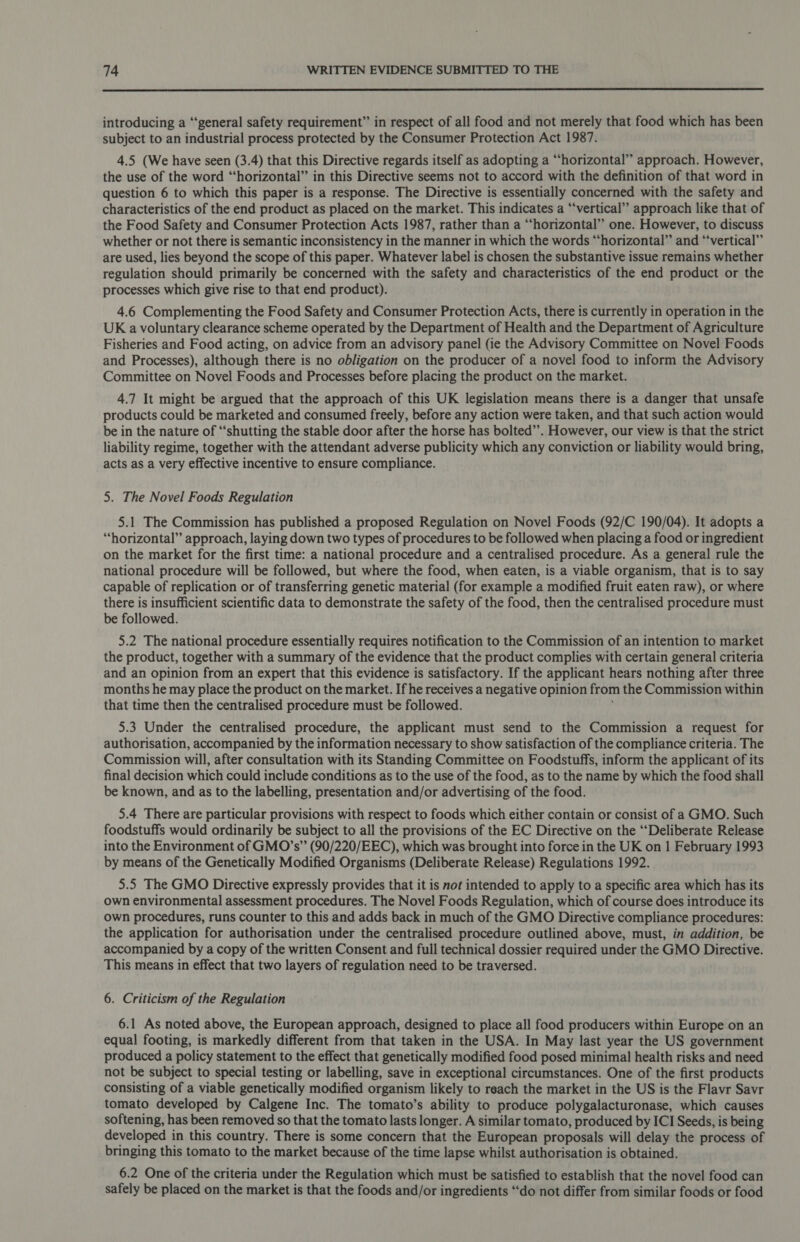  introducing a “‘general safety requirement” in respect of all food and not merely that food which has been subject to an industrial process protected by the Consumer Protection Act 1987. 4.5 (We have seen (3.4) that this Directive regards itself as adopting a “horizontal” approach. However, the use of the word “horizontal” in this Directive seems not to accord with the definition of that word in question 6 to which this paper is a response. The Directive is essentially concerned with the safety and characteristics of the end product as placed on the market. This indicates a ‘“‘vertical” approach like that of the Food Safety and Consumer Protection Acts 1987, rather than a “horizontal” one. However, to discuss whether or not there is semantic inconsistency in the manner in which the words “horizontal” and “vertical” are used, lies beyond the scope of this paper. Whatever label is chosen the substantive issue remains whether regulation should primarily be concerned with the safety and characteristics of the end product or the processes which give rise to that end product). 4.6 Complementing the Food Safety and Consumer Protection Acts, there is currently in operation in the UK a voluntary clearance scheme operated by the Department of Health and the Department of Agriculture Fisheries and Food acting, on advice from an advisory panel (ie the Advisory Committee on Novel Foods and Processes), although there is no obligation on the producer of a novel food to inform the Advisory Committee on Novel Foods and Processes before placing the product on the market. 4.7 It might be argued that the approach of this UK legislation means there is a danger that unsafe products could be marketed and consumed freely, before any action were taken, and that such action would be in the nature of “shutting the stable door after the horse has bolted”. However, our view is that the strict liability regime, together with the attendant adverse publicity which any conviction or liability would bring, acts as a very effective incentive to ensure compliance. 5. The Novel Foods Regulation 5.1 The Commission has published a proposed Regulation on Novel Foods (92/C 190/04). It adopts a “horizontal” approach, laying down two types of procedures to be followed when placing a food or ingredient on the market for the first time: a national procedure and a centralised procedure. As a general rule the national procedure will be followed, but where the food, when eaten, is a viable organism, that is to say capable of replication or of transferring genetic material (for example a modified fruit eaten raw), or where there is insufficient scientific data to demonstrate the safety of the food, then the centralised procedure must be followed. 5.2 The national procedure essentially requires notification to the Commission of an intention to market the product, together with a summary of the evidence that the product complies with certain general criteria and an opinion from an expert that this evidence is satisfactory. If the applicant hears nothing after three months he may place the product on the market. If he receives a negative opinion from the Commission within that time then the centralised procedure must be followed. 5.3 Under the centralised procedure, the applicant must send to the Commission a request for authorisation, accompanied by the information necessary to show satisfaction of the compliance criteria. The Commission will, after consultation with its Standing Committee on Foodstuffs, inform the applicant of its final decision which could include conditions as to the use of the food, as to the name by which the food shall be known, and as to the labelling, presentation and/or advertising of the food. 5.4 There are particular provisions with respect to foods which either contain or consist of aGMO. Such foodstuffs would ordinarily be subject to all the provisions of the EC Directive on the ‘‘Deliberate Release into the Environment of GMO’s” (90/220/EEC), which was brought into force in the UK on 1 February 1993 by means of the Genetically Modified Organisms (Deliberate Release) Regulations 1992. 5.5 The GMO Directive expressly provides that it is not intended to apply to a specific area which has its own environmental assessment procedures. The Novel Foods Regulation, which of course does introduce its own procedures, runs counter to this and adds back in much of the GMO Directive compliance procedures: the application for authorisation under the centralised procedure outlined above, must, in addition, be accompanied by a copy of the written Consent and full technical dossier required under the GMO Directive. This means in effect that two layers of regulation need to be traversed. 6. Criticism of the Regulation 6.1 As noted above, the European approach, designed to place all food producers within Europe on an equal footing, is markedly different from that taken in the USA. In May last year the US government produced a policy statement to the effect that genetically modified food posed minimal health risks and need not be subject to special testing or labelling, save in exceptional circumstances. One of the first products consisting of a viable genetically modified organism likely to reach the market in the US is the Flavr Savr tomato developed by Calgene Inc. The tomato’s ability to produce polygalacturonase, which causes softening, has been removed so that the tomato lasts longer. A similar tomato, produced by ICI Seeds, is being developed in this country. There is some concern that the European proposals will delay the process of bringing this tomato to the market because of the time lapse whilst authorisation is obtained. 6.2 One of the criteria under the Regulation which must be satisfied to establish that the novel food can safely be placed on the market is that the foods and/or ingredients “‘do not differ from similar foods or food