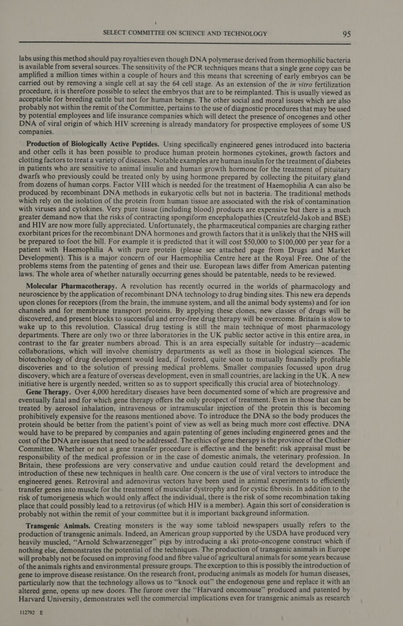 ( SELECT COMMITTEE ON SCIENCE AND TECHNOLOGY 95 ———— labs using this method should pay royalties even though DNA polymerase derived from thermophilic bacteria is available from several sources. The sensitivity of the PCR techniques means that a single gene copy can be amplified a million times within a couple of hours and this means that screening of early embryos can be carried out by removing a single cell at say the 64 cell stage. As an extension of the in vitro fertilization procedure, it is therefore possible to select the embryos that are to be reimplanted. This is usually viewed as acceptable for breeding cattle but not for human beings. The other social and moral issues which are also probably not within the remit of the Committee, pertains to the use of diagnostic procedures that may be used by potential employees and life insurance companies which will detect the presence of oncogenes and other DNA of viral origin of which HIV screening is already mandatory for prospective employees of some US companies. ) Production of Biologically Active Peptides. Using specifically engineered genes introduced into bacteria and other cells it has been possible to produce human protein hormones cytokines, growth factors and clotting factors to treat a variety of diseases. Notable examples are human insulin for the treatment of diabetes in patients who are sensitive to animal insulin and human growth hormone for the treatment of pituitary dwarfs who previously could be treated only by using hormone prepared by collecting the pituitary gland from dozens of human corps. Factor VIII which is needed for the treatment of Haemophilia A can also be produced by recombinant DNA methods in eukaryotic cells but not in bacteria. The traditional methods which rely on the isolation of the protein from human tissue are associated with the risk of contamination with viruses and cytokines. Very pure tissue (including blood) products are expensive but there is a much greater demand now that the risks of contracting spongiform encephalopathies (Creutzfeld-Jakob and BSE) and HIV are now more fully appreciated. Unfortunately, the pharmaceutical companies are charging rather exorbitant prices for the recombinant DNA hormones and growth factors that it is unlikely that the NHS will be prepared to foot the bill. For example it is predicted that it will cost $50,000 to $100,000 per year for a patient with Haemophilia A with pure protein (please see attached page from Drugs and Market Development). This is a major concern of our Haemophilia Centre here at the Royal Free. One of the problems stems from the patenting of genes and their use. European laws differ from American patenting laws. The whole area of whether naturally occurring genes should be patentable, needs to be reviewed. Molecular Pharmacotherapy. A revolution has recently ocurred in the worlds of pharmacology and neuroscience by the application of recombinant DNA technology to drug binding sites. This new era depends upon clones for receptors (from the brain, the immune system, and all the animal body systems) and for ion channels and for membrane transport proteins. By applying these clones, new classes of drugs will be discovered, and present blocks to successful and error-free drug therapy will be overcome. Britain is slow to wake up to this revolution. Classical drug testing is still the main technique of most pharmacology departments. There are only two or three laboratories in the UK public sector active in this entire area, in contrast to the far greater numbers abroad. This is an area especially suitable for industry—academic collaborations, which will involve chemistry departments as well as those in biological sciences. The biotechnology of drug development would lead, if fostered, quite soon to mutually financially profitable discoveries and to the solution of pressing medical problems. Smaller companies focussed upon drug discovery, which are a feature of overseas development, even in small countries, are lacking in the UK. A new initiative here is urgently needed, written so as to support specifically this crucial area of biotechnology. Gene Therapy. Over 4,000 hereditary diseases have been documented some of which are progressive and eventually fatal and for which gene therapy offers the only prospect of treatment. Even in those that can be treated by aerosol inhalation, intravenous or intramuscular injection of the protein this is becoming prohibitively expensive for the reasons mentioned above. To introduce the DNA so the body produces the protein should be better from the patient’s point of view as well as being much more cost effective. DNA would have to be prepared by companies and again patenting of genes including engineered genes and the cost of the DNA are issues that need to be addressed. The ethics of gene therapy is the province of the Clothier Committee. Whether or not a gene transfer procedure is effective and the benefit: risk appraisal must be responsibility of the medical profession or in the case of domestic animals, the veterinary profession. In Britain, these professions are very conservative and undue caution could retard the development and introduction of these new techniques in health care. One concern is the use of viral vectors to introduce the engineered genes. Retroviral and adenovirus vectors have been used in animal experiments to efficiently transfer genes into muscle for the treatment of muscular dystrophy and for cystic fibrosis. In addition to the risk of tumorigenesis which would only affect the individual, there is the risk of some recombination taking place that could possibly lead to a retrovirus (of which HIV is a member). Again this sort of consideration is probably not within the remit of your committee but it is important background information. Transgenic Animals. Creating monsters is the way some tabloid newspapers usually refers to the production of transgenic animals. Indeed, an American group supported by the USDA have produced very heavily muscled, “Arnold Schwarzenegger” pigs by introducing a ski proto-oncogene construct which if nothing else, demonstrates the potential of the techniques. The production of transgenic animals in Europe will probably not be focused on improving food and fibre value of agricultural animals for some years because of the animals rights and environmental pressure groups. The exception to this is possibly the introduction of gene to improve disease resistance. On the research front, producing animals as models for human diseases, particularly now that the technology allows us to “knock out” the endogenous gene and replace it with an altered gene, opens up new doors. The furore over the “Harvard oncomouse”’ produced and patented by Harvard University, demonstrates well the commercial implications even for transgenic animals as research 112792 E