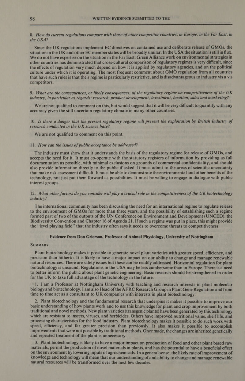  8. How do current regulations compare with those of other competitor countries, in Europe, in the Far East, in the USA? Since the UK regulations implement EC directives on contained use and deliberate release of GMOs, the . situation in the UK and other EC member states will be broadly similar. In the USA the situation is still in flux. We do not have expertise on the situation in the Far East. Green Alliance work on environmental strategies in other countries has demonstrated that cross-cultural comparison of regulatory regimes is very difficult, since the effects of regulation very much depend on how it is applied by regulatory agencies, and on the political culture under which it is operating. The most frequent comment about GMO regulation from all countries that have such rules is that their regime is particularly restrictive, and is disadvantageous to industry vis a vis competitors. 9. What are the consequences, or likely consequences, of the regulatory regime on competitiveness of the UK industry, in particular as regards: research, product development, investment, location, sales and marketing? We are not qualified to comment on this, but would suggest that it will be very difficult to quantify with any accuracy given the still uncertain regulatory climate in many other countries. 10. Js there a danger that the present regulatory regime will prevent the exploitation by British Industry of research conducted in the UK science base? We are not qualified to comment on this point. 11. How can the issues of public acceptance be addressed? The industry must show that it understands the basis of the regulatory regime for release of GMOs, and accepts the need for it. It must co-operate with the statutory registers of information by providing as full documentation as possible, with minimal exclusions on grounds of commercial confidentiality, and should also provide information directly to the public if asked. It must admit to the areas of scientific uncertainty that make risk assessment difficult. It must be able to demonstrate the environmental and other benefits of the technology, not just put them forward as possibilities. It must be willing to engage in dialogue with public interest groups. 12. What other factors do you consider will play a crucial role in the competitiveness of the UK biotechnology industry? The international community has been discussing the need for an international regime to regulate release to the environment of GMOs for more than three years, and the possibility of establishing such a regime formed part of two of the outputs of the UN Conference on Environment and Development (UNCED): the Biodiversity Convention and Chapter 16 of Agenda 21. If such a regime was put in place, this might provide the “level playing field” that the industry often says it needs to overcome threats to competitiveness. Evidence from Don Grierson, Professor of Animal Physiology, University of Nottingham SUMMARY Plant biotechnology makes it possible to generate novel plant varieties with greater speed, efficiency, and precision than hitherto. It is likely to have a major impact on our ability to change and manage renewable natural resources. There are safety issues but these can be readily addressed. Horizontal regulation for plant biotechnology is unsound. Regulations in the USA may be less cumbersome than in Europe. There is a need to better inform the public about plant genetic engineering. Basic research should be strengthened in order for the UK to take full advantage of the technology in the future. 1. | am a Professor at Nottingham University with teaching and research interests in plant molecular biology and biotechnology. I am also Head of the AFRC Research Group in Plant Gene Regulation and from time to time act as a consultant to UK companies with interests in plant biotechnology. 2. Plant biotechnology and the fundamental research that underpins it makes it possible to improve our basic understanding of how plants work and to use this knowledge for plant and crop improvement by both traditional and novel methods. New plant varieties (transgenic plants) have been generated by this technology which are resistant to insects, viruses, and herbicides. Others have improved nutritional value, shelf life, and processing characteristics for the food industry. Plant biotechnology makes it possible to do such work with speed, efficiency, and far greater precision than previously. It also makes it possible to accomplish improvements that were not possible by traditional methods. Once made, the changes are inherited genetically and repeated treatment of the plant is unnecessary. 3. Plant biotechnology is likely to have a major impact on production of food and other plant based raw materials, permit the production of novel materials in plants, and has the potential to have a beneficial effect on the environment by lowering inputs of agrochemicals. In a general sense, the likely rate of improvement of knowledge and technology will mean that our understanding of and ability to change and manage renewable natural resources will be transformed over the next few decades.