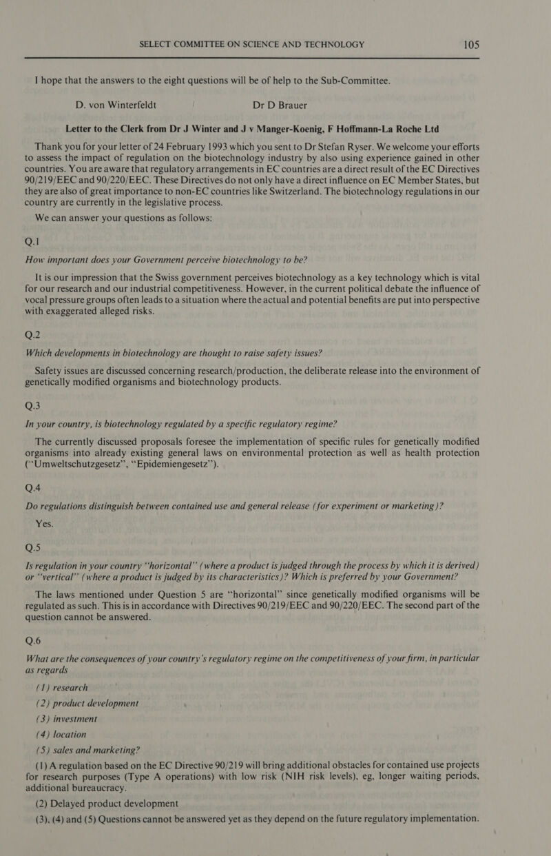 I hope that the answers to the eight questions will be of help to the Sub-Committee. D. von Winterfeldt Dr D Brauer Letter to the Clerk from Dr J Winter and J vy Manger-Koenig, F Hoffmann-La Roche Ltd Thank you for your letter of 24 February 1993 which you sent to Dr Stefan Ryser. We welcome your efforts to assess the impact of regulation on the biotechnology industry by also using experience gained in other countries. You are aware that regulatory arrangements in EC countries are a direct result of the EC Directives 90/219/EEC and 90/220/EEC. These Directives do not only have a direct influence on EC Member States, but they are also of great importance to non-EC countries like Switzerland. The biotechnology regulations in our country are currently in the legislative process. We can answer your questions as follows: Q.1 How important does your Government perceive biotechnology to be? It is our impression that the Swiss government perceives biotechnology as a key technology which is vital for our research and our industrial competitiveness. However, in the current political debate the influence of vocal pressure groups often leads to a situation where the actual and potential benefits are put into perspective with exaggerated alleged risks. Q.2 Which developments in biotechnology are thought to raise safety issues? Safety issues are discussed concerning research/production, the deliberate release into the environment of genetically modified organisms and biotechnology products. Os In your country, is biotechnology regulated by a specific regulatory regime? The currently discussed proposals foresee the implementation of specific rules for genetically modified organisms into already existing general laws on environmental protection as well as health protection (‘Umweltschutzgesetz’’, ““Epidemiengesetz’’). Q.4 Do regulations distinguish between contained use and general release (for experiment or marketing )? Yes. Q.5 Is regulation in your country “‘horizontal”’ (where a product is judged through the process by which it is derived) or “‘vertical” (where a product is judged by its characteristics)? Which is preferred by your Government? The laws mentioned under Question 5 are “horizontal” since genetically modified organisms will be regulated as such. This is in accordance with Directives 90/219/EEC and 90/220/EEC. The second part of the question cannot be answered. Q.6 What are the consequences of your country’s regulatory regime on the competitiveness of your firm, in particular as regards (1) research (2) product development (3) investment (4) location (5) sales and marketing? (1) A regulation based on the EC Directive 90/219 will bring additional obstacles for contained use projects for research purposes (Type A operations) with low risk (NIH risk levels), eg, longer waiting periods, additional bureaucracy. (2) Delayed product development (3), (4) and (5) Questions cannot be answered yet as they depend on the future regulatory implementation.