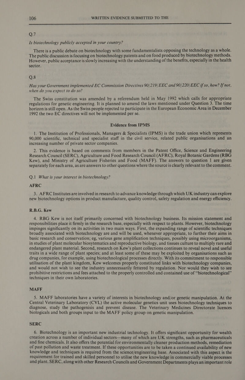 er ——————————— O7 Is biotechnology publicly accepted in your country? There is a public debate on biotechnology with some fundamentalists opposing the technology as a whole. The public discussion is focusing on biotechnology patents and on food produced by biotechnology methods. However, public acceptance is slowly increasing with the understanding of the benefits, especially in the health sector. Q.8 Has your Government implemented EC Commission Directives 90/219/EEC and 90/220/EEC if so, how? If not, when do you expect to do so? The Swiss constitution was amended by a referendum held in May 1992 which calls for appropriate regulations for genetic engineering. It is planned to amend the laws mentioned under Question 3. The time horizon is still open. As the Swiss people rejected to participate in the European Economic Area in December 1992 the two EC directives will not be implemented per se. Evidence from IPMS 1. The Institution of Professionals, Managers &amp; Specialists (IPMS) is the trade union which represents 90,000 scientific, technical and specialist staff in the civil service, related public organisations and an increasing number of private sector companies. 2. This evidence is based on comments from members in the Patent Office, Science and Engineering Research Council (SERC), Agriculture and Food Research Council (AFRC), Royal Botanic Gardens (RBG Kew), and Ministry of Agriculture Fisheries and Food (MAFF). The answers to question | are given separately for each area, as are answers to other questions where the source is clearly relevant to the comment. Q.1 What is your interest in biotechnology? AFRC 3. AFRC Institutes are involved in research to advance knowledge through which UK industry can explore new biotechnology options in product manufacture, quality control, safety regulation and energy efficiency. R.B.G. Kew 4. RBG Kew is not itself primarily concerned with biotechnology business. Its mission statement and responsibilities place it firmly in the research base, especially with respect to plants. However, biotechnology impinges significantly on its activities in two main ways. First, the expanding range of scientific techniques broadly associated with biotechnology are and will be used, whenever appropriate, to further their aims in basic research and conservation; eg, various gene amplification techniques, possibly using microorganisms, in studies of plant molecular biosytematics and reproductive biology, and tissues culture to multiply rare and endangered plant material. Second, research on Kew’s plant collections continues to reveal novel and useful traits in a wide range of plant species; and at least some of these may be exploited by organisations such as drug companies, for example, using biotechnological processes directly. With its commitment to responsible utilisation of the plant kingdom, Kew welcomes properly constituted links with biotechnology companies, and would not wish to see the industry unnecessarily fettered by regulation. Nor would they wish to see prohibitive restrictions and fees attached to the properly controlled and contained use of “biotechnological” techniques in their own laboratories. MAFF 5. MAFF laboratories have a variety of interests in biotechnology and/or genetic manipulation. At the Central Veterinary Laboratory (CVL) the active molecular genetics unit uses biotechnology techniques to diagnose, study the pathogenisis and prevent disease. The Veterinary Medicines Directorate licences biologicals and both groups input to the MAFF policy group on genetic manipulation. SERC 6. Biotechnology is an important new industrial technology. It offers significant opportunity for wealth creation across a number of individual sectors—many of which are UK strengths, such as pharmaceuticals and fine chemicals. It also offers the potential for environmentally cleaner production methods, remediation of past pollution and waste treatment. If these opportunities are to be taken a continued availability of new knowledge and techniques is required from the science/engineering base. Associated with this aspect is the requirement for trained and skilled personnel to utilise the new knowledge in commercially viable processes and plant. SERC, along with other Research Councils and Government Departments plays an important role