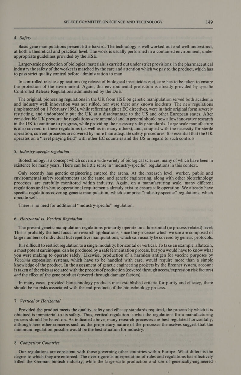  4. Safety Basic gene manipulations present little hazard. The technology is well worked out and well-understood, at both a theoretical and practical level. The work is usually performed in a contained environment, under appropriate guidelines provided by the HSE. Larger-scale production of biological materials is carried out under strict provisions: in the pharmaceutical industry the safety of the worker is matched by the care and attention which we pay to the product, which has to pass strict quality control before administration to man. In controlled release applications (eg release of biological insecticides etc), care has to be taken to ensure the protection of the environment. Again, this environmental protection is already provided by specific Controlled Release Regulations administered by the DoE. The original, pioneering regulations in the UK from HSE on genetic manipulation served both academia and industry well; innovation was not stifled, nor were there any known incidents. The new regulations (implemented on | February 1993), while reflecting tighter EC directives, were in their original form severely restricting, and undoubtedly put the UK at a disadvantage to the US and other European states. After considerable UK pressure the regulations were amended and in general should now allow innovative research in the UK to continue to progress, while providing the necessary safety standards. Large scale manufacture is also covered in these regulations (as well as in many others), and, coupled with the necessity for sterile operation, current processes are covered by more than adequate safety procedures. It is essential that the UK operates on a “‘level playing field” with other EC countries and the US in regard to such controls. 5. Industry-specific regulation Biotechnology is a concept which covers a wide variety of biological scier.ces, many of which have been in existence for many years. There can be little sense in “‘industry-specific’”’ regulations in this context. Only recently has genetic engineering entered the arena. At the research level, worker, public and environmental safety requirements are the same, and genetic engineering, along with other biotechnology processes, are carefully monitored within industry. Again, on a manufacturing scale, many different regulations and in-house operational requirements already exist to ensure safe operation. We already have specific regulations covering genetic manipulation, which comprise “‘industry-specific” regulations, which operate well. There is no need for additional “‘industry-specific” regulation. 6. Horizontal vs. Vertical Regulation The present genetic manipulation regulations primarily operate on a horizontal (ie process-related) level. This is probably the best focus for research applications, since the processes which we use are composed of large numbers of individual but repetitive manipulations, which can usually be covered by generic protocols. It is difficult to restrict regulation to a single modality: horizontal or vertical. To take an example, aflatoxin, a most potent carcinogen, can be produced by a safe fermentation process, but you would have to know what you were making to operate safely. Likewise, production of a harmless antigen for vaccine purposes by Vaccinia expression systems, which have to be handled with care, would require more than a simple knowledge of the product. In the assessment of genetic engineering projects by the Brenner system, account is taken of the risks associated with the process of production (covered through access/expression risk factors) and the effect of the gene product (covered through damage factors). In many cases, provided biotechnology products meet established criteria for purity and efficacy, there should be no risks associated with the end-products of the biotechnology process. 7. Vertical or Horizontal Provided the product meets the quality, safety and efficacy standards required, the process by which it is obtained is immaterial to its safety. Thus, vertical regulation is what the regulations for a manufacturing process should be based on. As indicated above, many research processes are best regulated horizontally, although here other concerns such as the proprietary nature of the processes themselves suggest that the minimum regulation possible would be the best situation for industry. 8. Competitor Countries Our regulations are consistent with those governing other countries within Europe. What differs is the degree to which they are enforced. The over-rigorous interpretation of rules and regulations has effectively killed the German biotech industry, while the large-scale production and use of genetically-engineered
