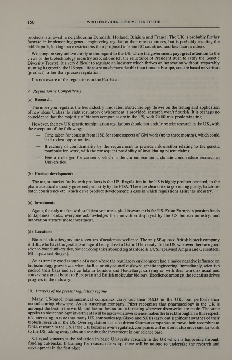  products is allowed in neighbouring Denmark, Holland, Belgium and France. The UK is probably further forward in implementing genetic engineering regulation than most countries, but is probably treading the middle path, having more restrictions than proposed in some EC countries, and less than in others. We compare very unfavourably in this regard to the US, where the government pays great attention to the views of the biotechnology industry associations (cf. the reluctance of President Bush to ratify the Genetic Diversity Treaty). It’s very difficult to regulate an industry which thrives on innovation without irreparably stunting its growth: the US regulations are much more flexible than those in Europe, and are based on vertical (product) rather than process regulation. I’m not aware of the regulations in the Far East. 9. Regulation vs Competitivity (a) Research: The more you regulate, the less industry innovates. Biotechnology thrives on the testing and application of new ideas. Unless the right regulatory environment is provided, research won’t flourish. It is perhaps no coincidence that the majority of biotech companies are in the US, with California predominating. However, the new UK genetic manipulation regulations should not unduly restrict research in the UK, with the exception of the following: — Time taken for consent from HSE for some aspects of GM work (up to three months), which could lead to lost opportunities; — Breaching of confidentiality by the requirement to provide information relating to the genetic manipulation work, with the consequent possibility of invalidating patent claims; — Fees are charged for consents, which in the current economic climate could reduce research in Universities. (b) Product development: The major market for biotech products is the US. Regulation in the US is highly product oriented, in the pharmaceutical industry governed primarily by the FDA. There are clear criteria governing purity, batch-to- batch consistency etc, which drive product development: a case in which regulations assist the industry. (c) Investment: Again, the only market with sufficient venture capital investment is the US. From European pension funds to Japanese banks, everyone acknowledges the innovation displayed by the US biotech industry: and innovation attracts more investment. (d) Location: Biotech industries gravitate to centres of academic excellence. The only SE-quoted British biotech company is BBL, who have the great advantage of being close to Oxford University. In the US, wherever there are good science-based universities, biotech companies abound (eg Stanford &amp; UCSF spawned Amgen and Genentech; MIT spawned Biogen). An extremely good example of a case where the regulatory environment had a major negative influence on biotechnology growth was when the Boston city council outlawed genetic engineering. Immediately, scientists packed their bags and set up labs in London and Heidelberg, carrying on with their work as usual and conveying a great boost to European and British molecular biology. Excellence amongst the scientists drives progress in the industry. 10. Dangers of the present regulatory regime Many US-based pharmaceutical companies carry out their R&amp;D in the UK, but perform their manufacturing elsewhere. As an American company, Pfizer recognises that pharmacology in the UK is amongst the best in the world, and has no hesitation in investing wherever discoveries are made. The same applies to biotechnology: investments will be made wherever science makes the breakthroughs. In this respect, it’s interesting to note that many UK companies (eg Glaxo and SKB) carry out significant swathes of their biotech research in the US. Over-regulation has also driven German companies to move their recombinant DNA research to the US. If the UK becomes over-regulated, companies will no doubt also move similar work to the US, taking away jobs and wasting the investment in our science base. Of equal concern is the reduction in basic University research in the UK which is happening through funding cut-backs. If training for research dries up, there will be no-one to undertake the research and development in the first place!