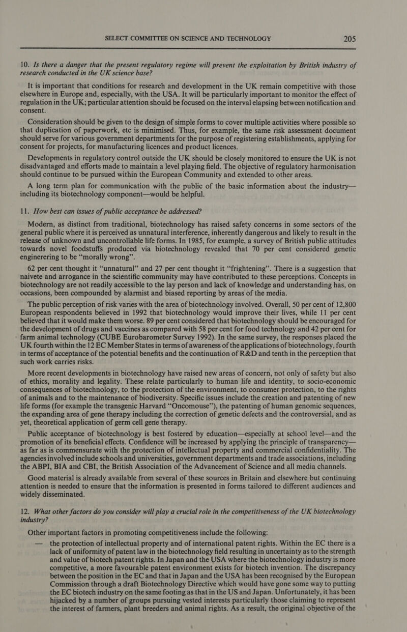  10. Is there a danger that the present regulatory regime will prevent the exploitation by British industry of research conducted in the UK science base? It is important that conditions for research and development in the UK remain competitive with those elsewhere in Europe and, especially, with the USA. It will be particularly important to monitor the effect of regulation in the UK; particular attention should be focused on the interval elapsing between notification and consent. Consideration should be given to the design of simple forms to cover multiple activities where possible so that duplication of paperwork, etc is minimised. Thus, for example, the same risk assessment document should serve for various government departments for the purpose of registering establishments, applying for consent for projects, for manufacturing licences and product licences. Developments in regulatory control outside the UK should be closely monitored to ensure the UK is not disadvantaged and efforts made to maintain a level playing field. The objective of regulatory harmonisation should continue to be pursued within the European Community and extended to other areas. A long term plan for communication with the public of the basic information about the industry— including its biotechnology component—would be helpful. 11. How best can issues of public acceptance be addressed? Modern, as distinct from traditional, biotechnology has raised safety concerns in some sectors of the general public where it is perceived as unnatural interference, inherently dangerous and likely to result in the release of unknown and uncontrollable life forms. In 1985, for example, a survey of British public attitudes towards novel foodstuffs produced via biotechnology revealed that 70 per cent considered genetic enginerering to be “morally wrong”’. 62 per cent thought it “unnatural” and 27 per cent thought it “frightening”. There is a suggestion that naivete and arrogance in the scientific community may have contributed to these perceptions. Concepts in biotechnology are not readily accessible to the lay person and lack of knowledge and understanding has, on occasions, been compounded by alarmist and biased reporting by areas of the media. The public perception of risk varies with the area of biotechnology involved. Overall, 50 per cent of 12,800 European respondents believed in 1992 that biotechnology would improve their lives, while 11 per cent believed that it would make them worse. 89 per cent considered that biotechnology should be encouraged for the development of drugs and vaccines as compared with 58 per cent for food technology and 42 per cent for farm animal technology (CUBE Eurobarometer Survey 1992). In the same survey, the responses placed the UK fourth within the 12 EC Member States in terms of awareness of the applications of biotechnology, fourth in terms of acceptance of the potential benefits and the continuation of R&amp;D and tenth in the perception that such work carries risks. More recent developments in biotechnology have raised new areas of concern, not only of safety but also of ethics, morality and legality. These relate particularly to human life and identity, to socio-economic consequences of biotechnology, to the protection of the environment, to consumer protection, to the rights of animals and to the maintenance of biodiversity. Specific issues include the creation and patenting of new life forms (for example the transgenic Harvard ‘““Oncomouse’’), the patenting of human genomic sequences, the expanding area of gene therapy including the correction of genetic defects and the controversial, and as yet, theoretical application of germ cell gene therapy. Public acceptance of biotechnology is best fostered by education—especially at school level—and the promotion of its beneficial effects. Confidence will be increased by applying the principle of transparency— as far as is commensurate with the protection of intellectual property and commercial confidentiality. The agencies involved include schools and universities, government departments and trade associations, including the ABPI, BIA and CBI, the British Association of the Advancement of Science and all media channels. Good material is already available from several of these sources in Britain and elsewhere but continuing attention is needed to ensure that the information is presented in forms tailored to different audiences and widely disseminated. 12. What other factors do you consider will play a crucial role in the competitiveness of the UK biotechnology industry? Other important factors in promoting competitiveness include the following: — the protection of intellectual property and of international patent rights. Within the EC there is a lack of uniformity of patent law in the biotechnology field resulting in uncertainty as to the strength and value of biotech patent rights. In Japan and the USA where the biotechnology industry is more competitive, a more favourable patent environment exists for biotech invention. The discrepancy between the position in the EC and that in Japan and the USA has been recognised by the European Commission through a draft Biotechnology Directive which would have gone some way to putting the EC biotech industry on the same footing as that in the US and Japan. Unfortunately, it has been hijacked by a number of groups pursuing vested interests particularly those claiming to represent the interest of farmers, plant breeders and animal rights. As a result, the original objective of the