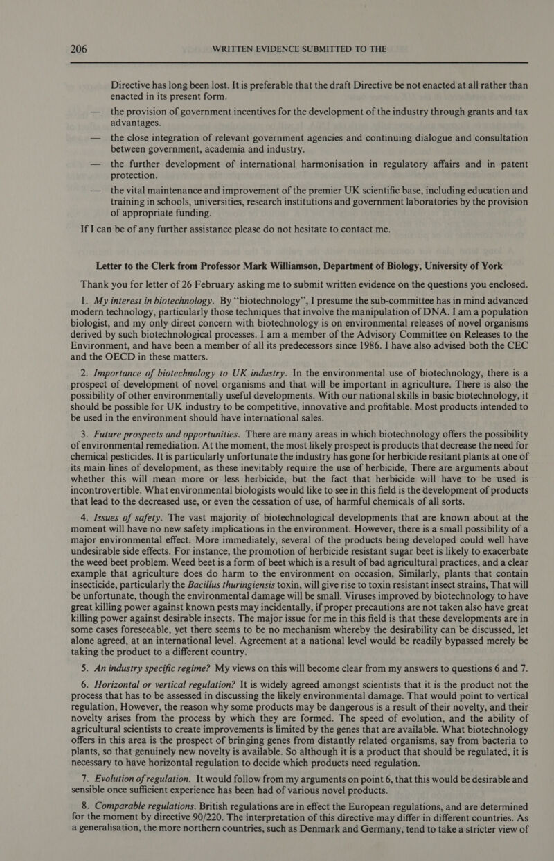 Directive has long been lost. It is preferable that the draft Directive be not enacted at all rather than enacted in its present form. — the provision of government incentives for the development of the industry through grants and tax advantages. — the close integration of relevant government agencies and continuing dialogue and consultation between government, academia and industry. — the further development of international harmonisation in regulatory affairs and in patent protection. — the vital maintenance and improvement of the premier UK scientific base, including education and training in schools, universities, research institutions and government laboratories by the provision of appropriate funding. If I can be of any further assistance please do not hesitate to contact me. Letter to the Clerk from Professor Mark Williamson, Department of Biology, University of York Thank you for letter of 26 February asking me to submit written evidence on the questions you enclosed. |. My interest in biotechnology. By “‘biotechnology’’, I presume the sub-committee has in mind advanced modern technology, particularly those techniques that involve the manipulation of DNA. I am a population biologist, and my only direct concern with biotechnology is on environmental releases of novel organisms derived by such biotechnological processes. I am a member of the Advisory Committee on Releases to the Environment, and have been a member of all its predecessors since 1986. I have also advised both the CEC and the OECD in these matters. 2. Importance of biotechnology to UK industry. In the environmental use of biotechnology, there is a prospect of development of novel organisms and that will be important in agriculture. There is also the possibility of other environmentally useful developments. With our national skills in basic biotechnology, it should be possible for UK industry to be competitive, innovative and profitable. Most products intended to be used in the environment should have international sales. 3. Future prospects and opportunities. There are many areas in which biotechnology offers the possibility of environmental remediation. At the moment, the most likely prospect is products that decrease the need for chemical pesticides. It is particularly unfortunate the industry has gone for herbicide resitant plants at one of its main lines of development, as these inevitably require the use of herbicide, There are arguments about whether this will mean more or less herbicide, but the fact that herbicide will have to be used is incontrovertible. What environmental biologists would like to see in this field is the development of products that lead to the decreased use, or even the cessation of use, of harmful chemicals of all sorts. 4. Issues of safety. The vast majority of biotechnological developments that are known about at the moment will have no new safety implications in the environment. However, there is a small possibility of a major environmental effect. More immediately, several of the products being developed could well have undesirable side effects. For instance, the promotion of herbicide resistant sugar beet is likely to exacerbate the weed beet problem. Weed beet is a form of beet which is a result of bad agricultural practices, and a clear example that agriculture does do harm to the environment on occasion, Similarly, plants that contain insecticide, particularly the Bacillus thuringiensis toxin, will give rise to toxin resistant insect strains, That will be unfortunate, though the environmental damage will be small. Viruses improved by biotechnology to have great killing power against known pests may incidentally, if proper precautions are not taken also have great killing power against desirable insects. The major issue for me in this field is that these developments are in some cases foreseeable, yet there seems to be no mechanism whereby the desirability can be discussed, let alone agreed, at an international level. Agreement at a national level would be readily bypassed merely be taking the product to a different country. 5. An industry specific regime? My views on this will become clear from my answers to questions 6 and 7. 6. Horizontal or vertical regulation? It is widely agreed amongst scientists that it is the product not the process that has to be assessed in discussing the likely environmental damage. That would point to vertical regulation, However, the reason why some products may be dangerous is a result of their novelty, and their novelty arises from the process by which they are formed. The speed of evolution, and the ability of agricultural scientists to create improvements is limited by the genes that are available. What biotechnology offers in this area is the prospect of bringing genes from distantly related organisms, say from bacteria to plants, so that genuinely new novelty is available. So although it is a product that should be regulated, it is necessary to have horizontal regulation to decide which products need regulation. 7. Evolution of regulation. It would follow from my arguments on point 6, that this would be desirable and sensible once sufficient experience has been had of various novel products. 8. Comparable regulations. British regulations are in effect the European regulations, and are determined for the moment by directive 90/220. The interpretation of this directive may differ in different countries. As a generalisation, the more northern countries, such as Denmark and Germany, tend to take a stricter view of