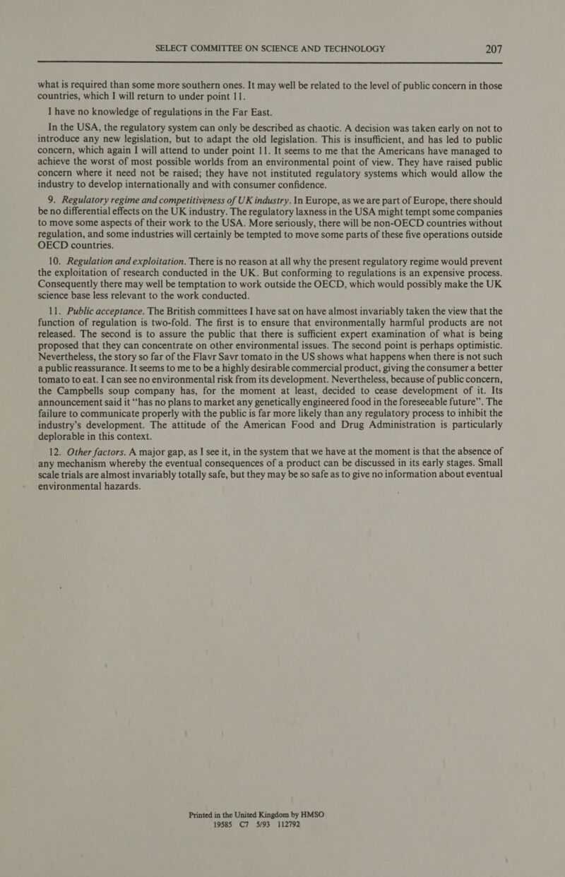  what is required than some more southern ones. It may well be related to the level of public concern in those countries, which I will return to under point 11. I have no knowledge of regulations in the Far East. In the USA, the regulatory system can only be described as chaotic. A decision was taken early on not to introduce any new legislation, but to adapt the old legislation. This is insufficient, and has led to public concern, which again I will attend to under point 11. It seems to me that the Americans have managed to achieve the worst of most possible worlds from an environmental point of view. They have raised public concern where it need not be raised; they have not instituted regulatory systems which would allow the industry to develop internationally and with consumer confidence. 9. Regulatory regime and competitiveness of UK industry. In Europe, as we are part of Europe, there should be no differential effects on the UK industry. The regulatory laxness in the USA might tempt some companies to move some aspects of their work to the USA. More seriously, there will be non-OECD countries without regulation, and some industries will certainly be tempted to move some parts of these five operations outside OECD countries. 10. Regulation and exploitation. There is no reason at all why the present regulatory regime would prevent the exploitation of research conducted in the UK. But conforming to regulations is an expensive process. Consequently there may well be temptation to work outside the OECD, which would possibly make the UK science base less relevant to the work conducted. 11. Public acceptance. The British committees I have sat on have almost invariably taken the view that the function of regulation is two-fold. The first is to ensure that environmentally harmful products are not released. The second is to assure the public that there is sufficient expert examination of what is being proposed that they can concentrate on other environmental issues. The second point is perhaps optimistic. Nevertheless, the story so far of the Flavr Savr tomato in the US shows what happens when there is not such a public reassurance. It seems to me to bea highly desirable commercial product, giving the consumer a better tomato to eat. I can see no environmental risk from its development. Nevertheless, because of public concern, the Campbells soup company has, for the moment at least, decided to cease development of it. Its announcement said it “has no plans to market any genetically engineered food in the foreseeable future”. The failure to communicate properly with the public is far more likely than any regulatory process to inhibit the industry’s development. The attitude of the American Food and Drug Administration is particularly deplorable in this context. 12. Other factors. A major gap, as I see it, in the system that we have at the moment is that the absence of any mechanism whereby the eventual consequences of a product can be discussed in its early stages. Small scale trials are almost invariably totally safe, but they may be so safe as to give no information about eventual environmental hazards. Printed in the United Kingdom by HMSO 19585 C7 5/93 112792