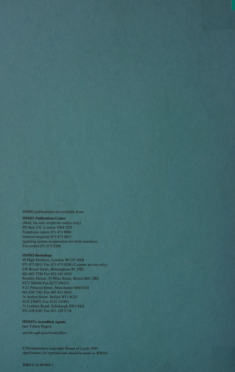 HMSO publications are available from: HMSO Publications Centre (Mail, fax and telephone orders only) PO Box 276, London SW8 5DT Telephone orders 071-873 9090 General enquiries 071-873 0011 (queuing system in operation for both numbers) Fax orders 071-873 8200 HMSO Bookshops 49 High Holborn, London WC1V 6HB 071-873 0011 Fax 071-873 8200 (Counter service only) 258 Broad Street, Birmingham Bl 2HE 021-643 3740 Fax 021-643 6510 Southey House, 33 Wine Street, Bristol BS] 2BQ 0272 264306 Fax 0272 294515 9-21 Princess Street, Manchester M60 8AS 061-834 7201 Fax 061-833 0634 16 Arthur Street, Belfast BT! 4GD 0232 238451 Fax 0232 235401 71 Lothian Road, Edinburgh EH3 9AZ 031-228 4181 Fax 031-229 2734 HMSO’s Accredited Agents (see Yellow Pages) and through good booksellers ©Parliamentary copyright House of Lords 1993 Applications for reproduction should be made to HMSO ISBN 0 10 483993 7