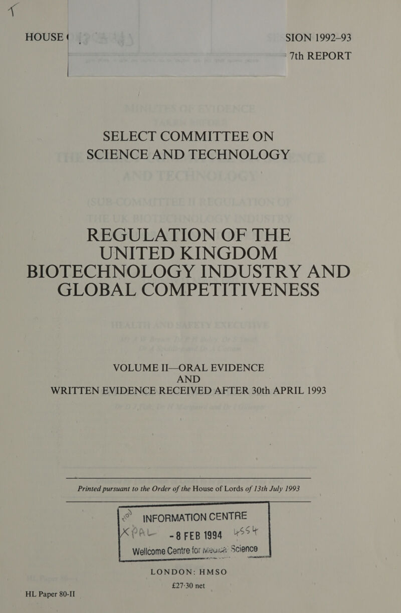 HOUSE ) : SION 1992-93 7th REPORT SELECT COMMITTEE ON SCIENCE AND TECHNOLOGY REGULATION OF THE UNITED KINGDOM BIOTECHNOLOGY INDUSTRY AND GLOBAL COMPETITIVENESS VOLUME II—ORAL EVIDENCE AND : WRITTEN EVIDENCE RECEIVED AFTER 30th APRIL 1993     © \NFORMATION CENTRE PAL -grepigag Sot Wellcome Centre for Neuse, Science ‘       LONDON: HMSO £27-30 net