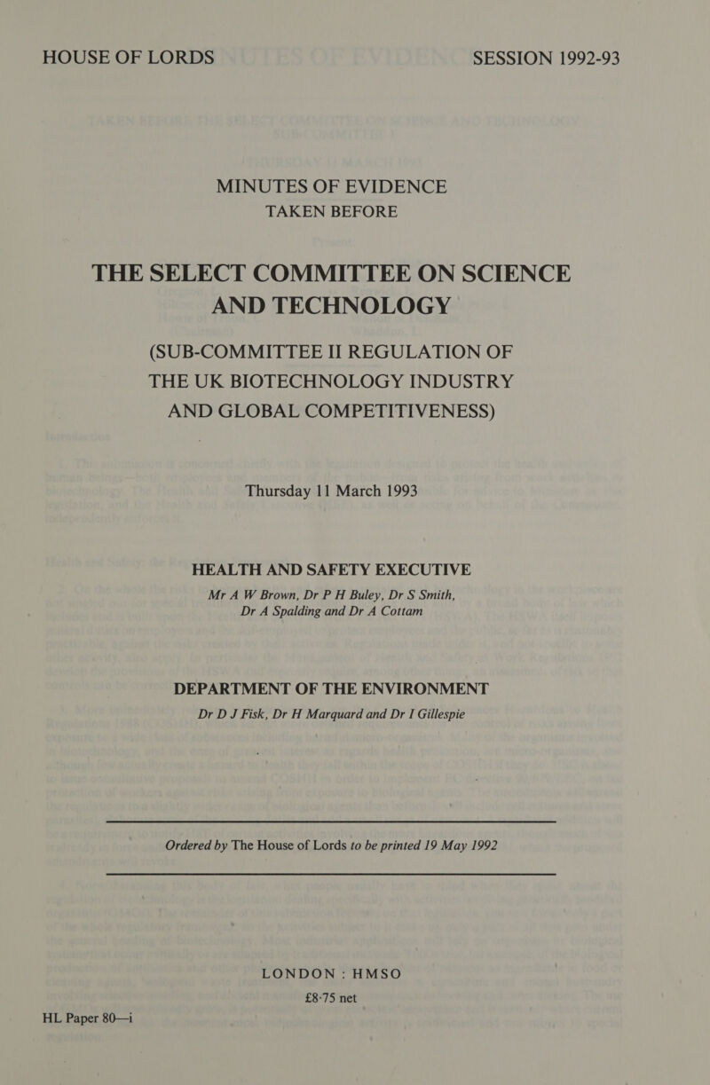 MINUTES OF EVIDENCE TAKEN BEFORE THE SELECT COMMITTEE ON SCIENCE AND TECHNOLOGY (SUB-COMMITTEE II REGULATION OF THE UK BIOTECHNOLOGY INDUSTRY AND GLOBAL COMPETITIVENESS) Thursday 11 March 1993 HEALTH AND SAFETY EXECUTIVE Mr A W Brown, Dr P H Buley, Dr S Smith, Dr A Spalding and Dr A Cottam DEPARTMENT OF THE ENVIRONMENT Dr D J Fisk, Dr H Marquard and Dr I Gillespie Ordered by The House of Lords to be printed 19 May 1992 LONDON : HMSO £8-75 net