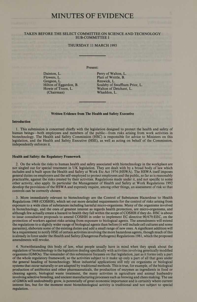MINUTES OF EVIDENCE TAKEN BEFORE THE SELECT COMMITTEE ON SCIENCE AND TECHNOLOGY SUB-COMMITTEE I THURSDAY 11 MARCH 1993 Present: Dainton, L. Perry of Walton, L. Flowers, L. Platt of Writtle, B. Gregson, L. Renwick, L. Hilton of Eggardon, B. Soulsby of Swaffham Prior, L. Howie of Troon, L. Walton of Detchant, L. (Chairman) Whaddon, L. Written Evidence from The Health and Safety Executive Introduction 1. This submission is concerned chiefly with the legislation designed to protect the health and safety of human beings—both employees and members of the public—from risks arising from work activities in biotechnology. The Health and Safety Commission (HSC) is responsible for advice to Ministers on this legislation, and the Health and Safety Executive (HSE), as well as acting on behalf of the Commission, independently enforces it. Health and Safety: the Regulatory Framework 2. On the whole the risks to human health and safety associated with biotechnology in the workplace are not singled out for special treatment in UK legislation. They are dealt with by a broad body of law which includes and is built upon the Health and Safety at Work Etc Act 1974 (HSWA). The HSWA itself imposes general duties on employers and the self-employed to protect employees and the public, so far as is reasonably practicable, against the risks created by their activities. Regulations made under it, and not specific to some other activity, also apply. In particular the Management of Health and Safety at Work Regulations 1992 develop the provisions of the HSWA and expressly require, among other things, an assessment of risk so that controls can be correctly chosen. 3. More immediately relevant to biotechnology are the Control of Substances Hazardous to Health Regulations 1988 (COSHH), which set out more detailed requirements for the control of risks arising from exposure to a wide class of substances including harmful micro-organisms. Many of the organisms involved in biotechnology, and the ones of greatest interest as regards health protection, are micro-organisms, and although few actually create a hazard to health they fall within the scope of COSHH if they do. HSC is about to issue consultative proposals to amend COSHH in order to implement EC directive 90/679/EEC, on the protection of workers against risks arising from exposure to biological agents. The amendments will extend the regulations to a slightly wider range of biological agents than before (it will include cell cultures and some parasites), elaborate some of the existing duties and add a small range of new ones. A significant addition will be a requirement to notify HSE of certain activities involving the more hazardous agents, though much of this is already in force under the Health and Safety (Dangerous Pathogens) Regulations 1981, which the proposed amendments will revoke. 4. Notwithstanding this body of law, what people usually have in mind when they speak about the regulation of biotechnology is the legislation dealing specifically with activities involving genetically modified organisms (GMOs). The remainder of this submission focusses on that legislation, just as it forms only a part of the whole regulatory framework, so the activities subject to it make up only a part of all that goes under the general heading of biotechnology. Most industrial applications still rely on organisms or biological systems that occur naturally or are adapted by traditional methods. This is true, for example, of the biological production of antibiotics and other pharmaceuticals, the production of enzymes as ingredients in food or cleaning agents, biological waste treatment, the many activities in agriculture and animal husbandry involving selective breeding, and ancient manufacturing processes such as brewing and chees making. The use of GMOs will undoubtedly grow, is potentially of great economic importance and is certainly where current interest lies, but for the moment most biotechnological activity is traditional and not subject to special regulation.