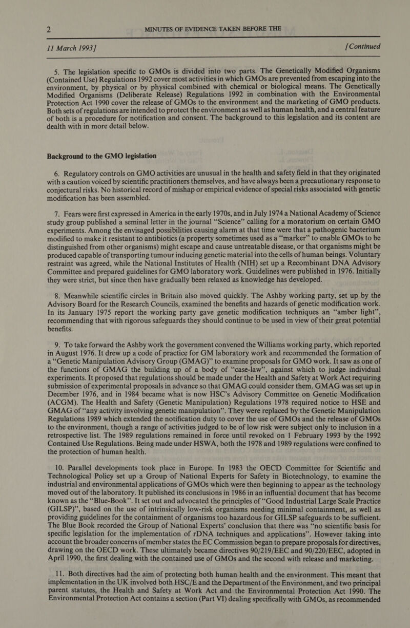 LL 11 March 1993] [Continued  5. The legislation specific to GMOs is divided into two parts. The Genetically Modified Organisms (Contained Use) Regulations 1992 cover most activities in which GMOs are prevented from escaping into the environment, by physical or by physical combined with chemical or biological means. The Genetically Modified Organisms (Deliberate Release) Regulations 1992 in combination with the Environmental Protection Act 1990 cover the release of GMOs to the environment and the marketing of GMO products. Both sets of regulations are intended to protect the environment as well as human health, and a central feature of both is a procedure for notification and consent. The background to this legislation and its content are dealth with in more detail below. Background to the GMO legislation 6. Regulatory controls on GMO activities are unusual in the health and safety field in that they originated with a caution voiced by scientific practitioners themselves, and have always been a precautionary response to conjectural risks. No historical record of mishap or empirical evidence of special risks associated with genetic modification has been assembled. 7. Fears were first expressed in America in the early 1970s, and in July 1974 a National Academy of Science study group published a seminal letter in the journal “Science” calling for a moratorium on certain GMO experiments. Among the envisaged possibilities causing alarm at that time were that a pathogenic bacterium modified to make it resistant to antibiotics (a property sometimes used as a “‘marker” to enable GMOs to be distinguished from other organisms) might escape and cause untreatable disease, or that organisms might be produced capable of transporting tumour inducing genetic material into the cells of human beings. Voluntary restraint was agreed, while the National Institutes of Health (NIH) set up a Recombinant DNA Advisory Committee and prepared guidelines for GMO laboratory work. Guidelines were published in 1976. Initially they were strict, but since then have gradually been relaxed as knowledge has developed. 8. Meanwhile scientific circles in Britain also moved quickly. The Ashby working party, set up by the Advisory Board for the Research Councils, examined the benefits and hazards of genetic modification work. In its January 1975 report the working party gave genetic modification techniques an ‘“‘amber light’, recommending that with rigorous safeguards they should continue to be used in view of their great potential benefits. 9. To take forward the Ashby work the government convened the Williams working party, which reported in August 1976. It drew up a code of practice for GM laboratory work and recommended the formation of a “Genetic Manipulation Advisory Group (GMAG)” to examine proposals for GMO work. It saw as one of the functions of GMAG the building up of a body of “case-law’’, against which to judge individual experiments. It proposed that regulations should be made under the Health and Safety at Work Act requiring submission of experimental proposals in advance so that GMAG could consider them. GMAG was set up in December 1976, and in 1984 became what is now HSC’s Advisory Committee on Genetic Modification (ACGM). The Health and Safety (Genetic Manipulation) Regulations 1978 required notice to HSE and GMAG of “any activity involving genetic manipulation’’. They were replaced by the Genetic Manipulation Regulations 1989 which extended the notification duty to cover the use of GMOs and the release of GMOs to the environment, though a range of activities judged to be of low risk were subject only to inclusion in a retrospective list. The 1989 regulations remained in force until revoked on 1 February 1993 by the 1992 Contained Use Regulations. Being made under HSWA, both the 1978 and 1989 regulations were confined to the protection of human health. 10. Parallel developments took place in Europe. In 1983 the OECD Committee for Scientific and Technological Policy set up a Group of National Experts for Safety in Biotechnology, to examine the industrial and environmental applications of GMOs which were then beginning to appear as the technology moved out of the laboratory. It published its conclusions in 1986 in an influential document that has become known as the ““Blue-Book”’. It set out and advocated the principles of ‘““Good Industrial Large Scale Practice (GILSP)’”, based on the use of intrinsically low-risk organisms needing minimal containment, as well as providing guidelines for the containment of organisms too hazardous for GILSP safeguards to be sufficient. The Blue Book recorded the Group of National Experts’ conclusion that there was “‘no scientific basis for specific legislation for the implementation of rDNA techniques and applications”. However taking into account the broader concerns of member states the EC Commission began to prepare proposals for directives, drawing on the OECD work. These ultimately became directives 90/219/EEC and 90/220/EEC, adopted in April 1990, the first dealing with the contained use of GMOs and the second with release and marketing. 11. Both directives had the aim of protecting both human health and the environment. This meant that implementation in the UK involved both HSC/E and the Department of the Environment, and two principal parent statutes, the Health and Safety at Work Act and the Environmental Protection Act 1990. The