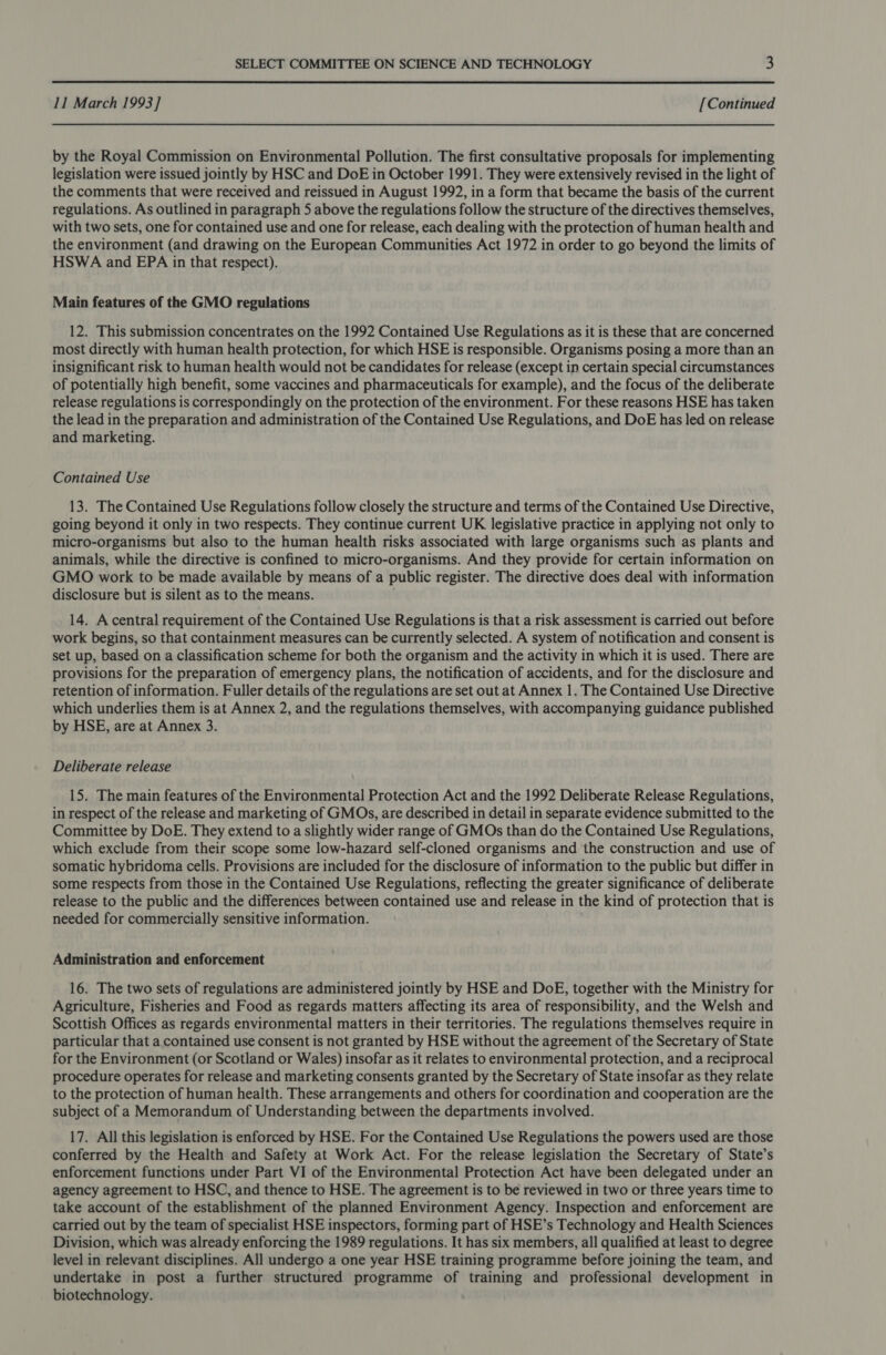  11 March 1993 ] [Continued by the Royal Commission on Environmental Pollution. The first consultative proposals for implementing legislation were issued jointly by HSC and DoE in October 1991. They were extensively revised in the light of the comments that were received and reissued in August 1992, in a form that became the basis of the current regulations. As outlined in paragraph 5 above the regulations follow the structure of the directives themselves, with two sets, one for contained use and one for release, each dealing with the protection of human health and the environment (and drawing on the European Communities Act 1972 in order to go beyond the limits of HSWA and EPA in that respect). Main features of the GMO regulations 12. This submission concentrates on the 1992 Contained Use Regulations as it is these that are concerned most directly with human health protection, for which HSE is responsible. Organisms posing a more than an insignificant risk to human health would not be candidates for release (except in certain special circumstances of potentially high benefit, some vaccines and pharmaceuticals for example), and the focus of the deliberate release regulations is correspondingly on the protection of the environment. For these reasons HSE has taken the lead in the preparation and administration of the Contained Use Regulations, and DoE has led on release and marketing. Contained Use 13. The Contained Use Regulations follow closely the structure and terms of the Contained Use Directive, going beyond it only in two respects. They continue current UK legislative practice in applying not only to micro-organisms but also to the human health risks associated with large organisms such as plants and animals, while the directive is confined to micro-organisms. And they provide for certain information on GMO work to be made available by means of a public register. The directive does deal with information disclosure but is silent as to the means. 14. Acentral requirement of the Contained Use Regulations is that a risk assessment is carried out before work begins, so that containment measures can be currently selected. A system of notification and consent is set up, based on a classification scheme for both the organism and the activity in which it is used. There are provisions for the preparation of emergency plans, the notification of accidents, and for the disclosure and retention of information. Fuller details of the regulations are set out at Annex 1. The Contained Use Directive which underlies them is at Annex 2, and the regulations themselves, with accompanying guidance published by HSE, are at Annex 3. Deliberate release 15. The main features of the Environmental Protection Act and the 1992 Deliberate Release Regulations, in respect of the release and marketing of GMOs, are described in detail in separate evidence submitted to the Committee by DoE. They extend to a slightly wider range of GMOs than do the Contained Use Regulations, which exclude from their scope some low-hazard self-cloned organisms and the construction and use of somatic hybridoma cells. Provisions are included for the disclosure of information to the public but differ in some respects from those in the Contained Use Regulations, reflecting the greater significance of deliberate release to the public and the differences between contained use and release in the kind of protection that is needed for commercially sensitive information. Administration and enforcement 16. The two sets of regulations are administered jointly by HSE and DoE, together with the Ministry for Agriculture, Fisheries and Food as regards matters affecting its area of responsibility, and the Welsh and Scottish Offices as regards environmental matters in their territories. The regulations themselves require in particular that a contained use consent is not granted by HSE without the agreement of the Secretary of State for the Environment (or Scotland or Wales) insofar as it relates to environmental protection, and a reciprocal procedure operates for release and marketing consents granted by the Secretary of State insofar as they relate to the protection of human health. These arrangements and others for coordination and cooperation are the subject of a Memorandum of Understanding between the departments involved. 17. All this legislation is enforced by HSE. For the Contained Use Regulations the powers used are those conferred by the Health and Safety at Work Act. For the release legislation the Secretary of State’s enforcement functions under Part VI of the Environmental Protection Act have been delegated under an agency agreement to HSC, and thence to HSE. The agreement is to be reviewed in two or three years time to take account of the establishment of the planned Environment Agency. Inspection and enforcement are carried out by the team of specialist HSE inspectors, forming part of HSE’s Technology and Health Sciences Division, which was already enforcing the 1989 regulations. It has six members, all qualified at least to degree level in relevant disciplines. All undergo a one year HSE training programme before joining the team, and undertake in post a further structured programme of training and professional development in biotechnology.