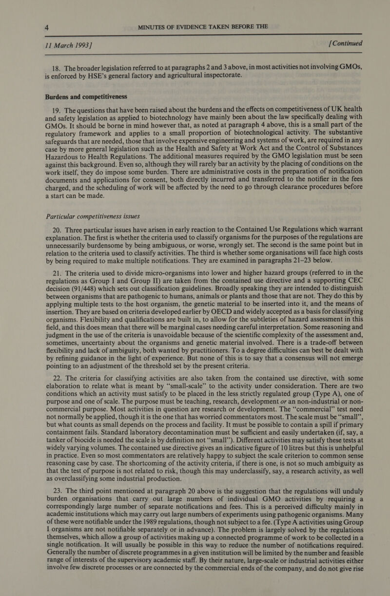 i 11 March 1993] [Continued a 18. The broader legislation referred to at paragraphs 2 and 3 above, in most activities not involving GMOs, is enforced by HSE’s general factory and agricultural inspectorate. Burdens and competitiveness 19. The questions that have been raised about the burdens and the effects on competitiveness of UK health and safety legislation as applied to biotechnology have mainly been about the law specifically dealing with GMOs. It should be borne in mind however that, as noted at paragraph 4 above, this is a small part of the regulatory framework and applies to a small proportion of biotechnological activity. The substantive safeguards that are needed, those that involve expensive engineering and systems of work, are required in any case by more general legislation such as the Health and Safety at Work Act and the Control of Substances Hazardous to Health Regulations. The additional measures required by the GMO legislation must be seen against this background. Even so, although they will rarely bar an activity by the placing of conditions on the work itself, they do impose some burden. There are administrative costs in the preparation of notification documents and applications for consent, both directly incurred and transferred to the notifier in the fees charged, and the scheduling of work will be affected by the need to go through clearance procedures before a start can be made. Particular competitiveness issues 20. Three particular issues have arisen in early reaction to the Contained Use Regulations which warrant explanation. The first is whether the criteria used to classify organisms for the purposes of the regulations are unnecessarily burdensome by being ambiguous, or worse, wrongly set. The second is the same point but in relation to the criteria used to classify activities. The third is whether some organisations will face high costs by being required to make multiple notifications. They are examined in paragraphs 21-23 below. 21. The criteria used to divide micro-organisms into lower and higher hazard groups (referred to in the regulations as Group I and Group II) are taken from the contained use directive and a supporting CEC decision (91/448) which sets out classification guidelines. Broadly speaking they are intended to distinguish between organisms that are pathogenic to humans, animals or plants and those that are not. They do this by applying multiple tests to the host organism, the genetic material to be inserted into it, and the means of insertion. They are based on criteria developed earlier by OECD and widely accepted as a basis for classifying organisms. Flexibility and qualifications are built in, to allow for the subtleties of hazard assessment in this field, and this does mean that there will be marginal cases needing careful interpretation. Some reasoning and judgment in the use of the criteria is unavoidable because of the scientific complexity of the assessment and, sometimes, uncertainty about the organisms and genetic material involved. There is a trade-off between flexibility and lack of ambiguity, both wanted by practitioners. To a degree difficulties can best be dealt with by refining guidance in the light of experience. But none of this is to say that a consensus will not emerge pointing to an adjustment of the threshold set by the present criteria. 22. The criteria for classifying activities are also taken from the contained use directive, with some elaboration to relate what is meant by “small-scale” to the activity under consideration. There are two conditions which an activity must satisfy to be placed in the less strictly regulated group (Type A), one of purpose and one of scale. The purpose must be teaching, research, development or an non-industrial or non- commercial purpose. Most activities in question are research or development. The “‘commercial” test need not normally be applied, though it is the one that has worried commentators most. The scale must be “‘small’’, but what counts as small depends on the process and facility. It must be possible to contain a spill if primary containment fails. Standard laboratory decontamination must be sufficient and easily undertaken (if, say, a tanker of biocide is needed the scale is by definition not “‘small’’). Different activities may satisfy these tests at widely varying volumes. The contained use directive gives an indicative figure of 10 litres but this is unhelpful in practice. Even so most commentators are relatively happy to subject the scale criterion to common sense reasoning case by case. The shortcoming of the activity criteria, if there is one, is not so much ambiguity as that the test of purpose is not related to risk, though this may underclassify, say, a research activity, as well as overclassifying some industrial production. 23. The third point mentioned at paragraph 20 above is the suggestion that the regulations will unduly burden organisations that carry out large numbers of individual GMO activities by requiring a correspondingly large number of separate notifications and fees. This is a perceived difficulty mainly in academic institutions which may carry out large numbers of experiments using pathogenic organisms. Many of these were notifiable under the 1989 regulations, though not subject to a fee. (Type A activities using Group I organisms are not notifiable separately or in advance). The problem is largely solved by the regulations themselves, which allow a group of activities making up a connected programme of work to be collected in a single notification. It will usually be possible in this way to reduce the number of notifications required. Generally the number of discrete programmes in a given institution will be limited by the number and feasible range of interests of the supervisory academic staff. By their nature, large-scale or industrial activities either involve few discrete processes or are connected by the commercial ends of the company, and do not give rise