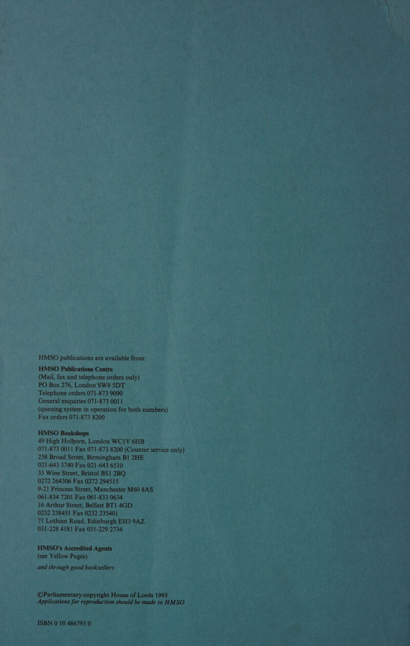 HMSO publications are available from: HMSO Publications Centre (Mail, fax and telephone orders only) PO Box 276, London SW8 5DT Telephone orders 071-873 9090 General enquiries 071-873 0011 (queuing system in operation for both numbers) Fax orders 071-873 8200 HMSO Bookshops 49 High Holborn, London WC1V 6HB 071-873 0011 Fax 071-873 8200 (Counter service only) 258 Broad Street, Birmingham B1 2HE : 021-643 3740 Fax 021-643 6510 33 Wine Street, Bristol BS1 2BQ 0272 264306 Fax 0272 294515 9-21 Princess Street, Manchester M60 8AS 061-834 7201 Fax 061-833 0634 16 Arthur Street, Belfast BT1 4GD 0232 238451 Fax 0232 235401 71 Lothian Road, Edinburgh EH3 9AZ 031-228 4181 Fax 031-229 2734 HMSO’s Accredited Agents (see Yellow Pages) and through good booksellers ©Parliamentary copyright House of Lords 1993 Applications for reproduction should be made to HMSO ISBN 0 10 486793 0