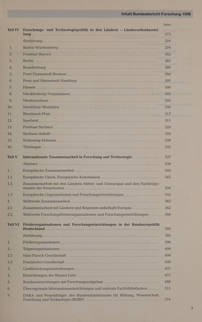 Seite TeilIV Forschungs- und Technologiepolitik in den Ländern - Länderselbstdarstel- ee EVA EES e 275 Tr NN een ern Ser ER an we an 276 r LEE ENELC A ae ER Ra ee an een N ee rs 276 2 ee To LE ei ae ne 282 3, ee BE ee Re RR A LO ER 285 4. Er a ee le ehe in ea een en 289 9. ET BIER a nn an en ae Bienen ee De 294 6. DE asestait HHamDüreıı. u ne nr nen a are eng 297 7: ee Merian re ee Varschkumede nee in 300 8. BET UEERFNVDTDORTWETTL u ltanacsa. ie nemadde va name son rannaehenne Man Fa ka peadnuna re Seehe me kn ren er 302 2. ee Eieheite: Sir Nierehelickee aim na ve an Rn ee 305 10. ER EN Bea ae ee ae &gt; 309 11. NE al ERBE Sasse see An Rn EG WIR EEE URBAN 313 12, RL NS NEE RE FERNEN U EL TER RER NET 317 13; TI a ee ee ua a een a ee are ee rar 320 14. De a EEE 91 SEE PIE HPELIEHERFEETEENER SR ENARRERLRERES R.: BRRABRERE 324 19: a a a ee an We a nee ee ee ee 328 16. I Ber ZN. en eunee nu enn ee 332 TeilV Internationale Zusammenarbeit in Forschung und Technologie ...... 2 BEE 337 SE EN nase nenne. en a ne DR BETA 339 1. ErueRherzusarıınefarbeitslält 1 unse nenne nee en 344 4,1 unaischeWimon, Europäische Kommission .. +... nsrr en ee 345 ne. Zusammenarbeit mit den Ländern Mittel- und Osteuropas und den Nachfolge- ELDER A RE ee ee Mae ne ee 350 5 Europäische Organisationen und Forschungseinrichtungen .......: 22222200. 392 a Be Zusammenarbeit... nenne ebene rl 362 2 Zusammenarbeit mit Ländern und Regionen außerhalb Europas .............. 362 22 Weltweite Forschungsförderorganisationen und Forschungseinrichtungen ..... 366 Teil VI Förderorganisationen und Forschungseinrichtungen in der Bundesrepublik BEER N RL EN ee RER IRAK 333 N RN NEST TER Ad RSS 12 REF RTELS ART O LEITER EIER er EEE URN 396 2: Trägerorganisationen .........ccccceeeeeeeeneesneeeeenennnneneee nenn nn 409 2.1 DrRalarick=&amp;esellschafts nn ee ran leie te ren 409 202 BEE et GeSeliScHat ne ae men ne a eg 426 3 Großforschungseinrichtungen ..........2ceecensrenseneen esse eennn nennen 437 4. Beer inGen derBlauenkisten ne he ne en een 457 3; Bundeseinrichtungen mit Forschungsaufgaben ..........22eceeseeeneneeeen 488 6. Überregionale Informationseinrichtungen und zentrale Fachbibliotheken ...... 511 #. DARA und Projektträger des Bundesministeriums für Bildung, Wissenschaft, Brechung und, Technologie (BMBRI N en ee 516