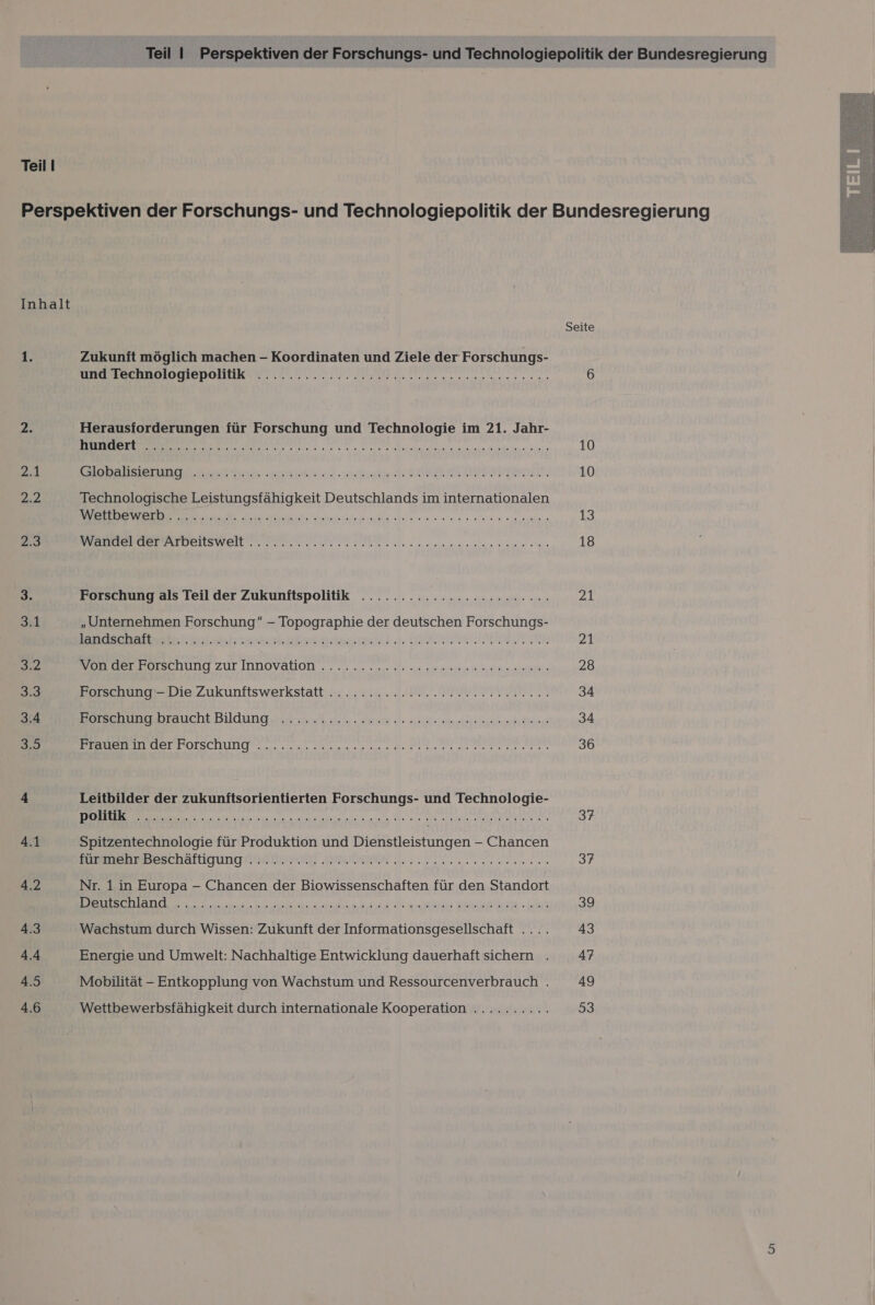 Teil | Perspektiven der Forschungs- und Technologiepolitik der Bundesregierung Teil I Perspektiven der Forschungs- und Technologiepolitik der Bundesregierung Inhalt Seite 1. Zukunft möglich machen - Koordinaten und Ziele der Forschungs- UNOEBERDOIOGIEDOHURS N... 00 nn ern 6 2. Herausforderungen für Forschung und Technologie im 21. Jahr- DEE TI en 2 e Mn setern een onen sand he ine: son 10 2.4 SoBalSeruna sehn ar era BR AN 10 np Technologische Leistungsfähigkeit Deutschlands im internationalen ae a a aeg mean nam maschine 13 25 RER RTDEITSWEILTN Da sales senders ehe ae 18 3. Forschung als Teil der Zukunitspolitik ........:.::22cceeeceeeen zu 3.1 „Unternehmen Forschung - Topographie der deutschen Forschungs- Belinea UPRNTPRRIIPER TE 23 3.2 Er TECHUD ZUr IDNOVAHON . 22: eu ein vleraa viren ni anna 28 3.3 Borscehung Die Zukunftswerkstatti.. „22.22. 1.0 PETE 34 3.4 BEREEERRISHTALCHE Bildung Hrnart 34 Are sl. Ah lege ara 34 3,9 EL IRTERIOESCHULIEO 0 u a ee ne Me 36 4 Leitbilder der zukunftsorientierten Forschungs- und Technologie- 4.1 Spitzentechnologie für Produktion und Dienstleistungen - Chancen BEER WIBESCHALLICHEG BESTEN EN near erannen 37 4.2 Nr. 1in Europa - Chancen der Biowissenschaften für den Standort ERNERDNENTE EIER ORTE TEE ERFURTER VITRRELT NEUE RNER 4 39 4.3 Wachstum durch Wissen: Zukunft der Informationsgesellschaft .... 43 4.4 Energie und Umwelt: Nachhaltige Entwicklung dauerhaft sichern . 47 4.5 Mobilität - Entkopplung von Wachstum und Ressourcenverbrauch . 49 