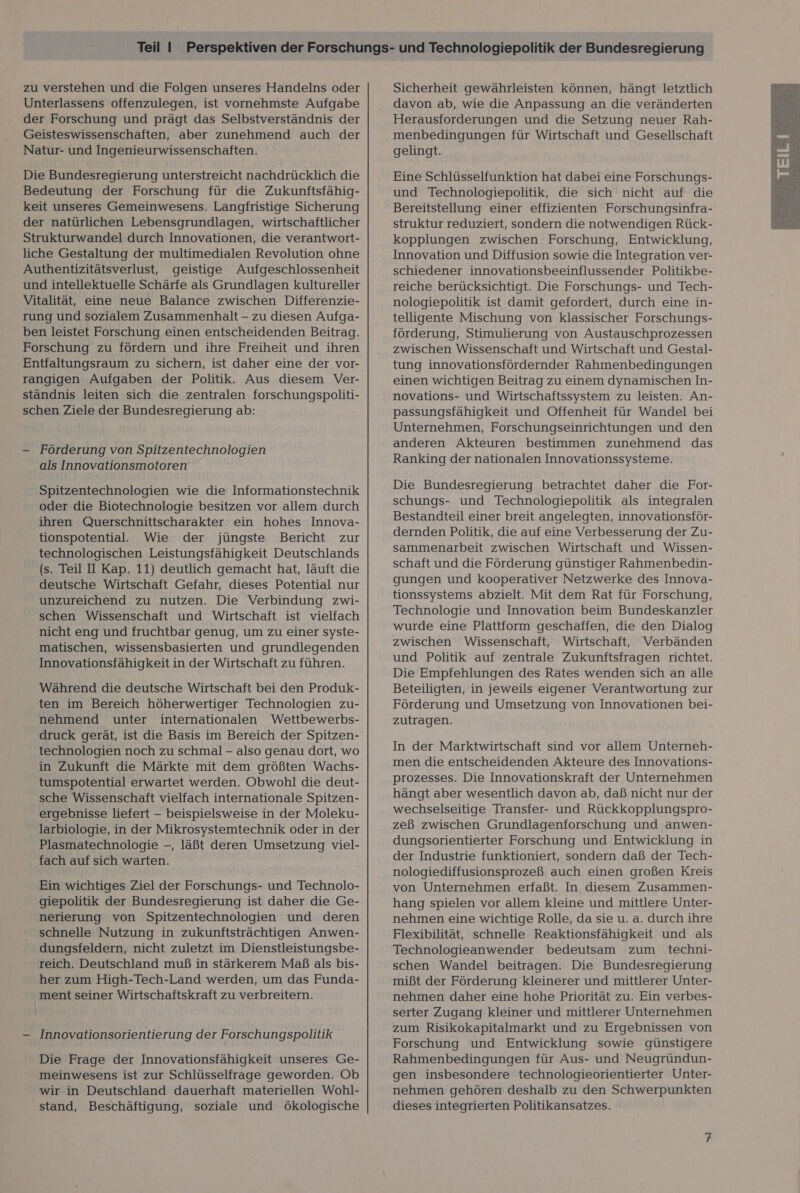 zu verstehen und die Folgen unseres Handelns oder Unterlassens offenzulegen, ist vornehmste Aufgabe der Forschung und prägt das Selbstverständnis der Geisteswissenschaften, aber zunehmend auch der Natur- und Ingenieurwissenschaften. Die Bundesregierung unterstreicht nachdrücklich die Bedeutung der Forschung für die Zukunftsfähig- keit unseres Gemeinwesens. Langfristige Sicherung der natürlichen Lebensgrundlagen, wirtschaftlicher Strukturwandel durch Innovationen, die verantwort- liche Gestaltung der multimedialen Revolution ohne Authentizitätsverlust, geistige Aufgeschlossenheit und intellektuelle Schärfe als Grundlagen kultureller Vitalität, eine neue Balance zwischen Differenzie- rung und sozialem Zusammenhalt - zu diesen Aufga- ben leistet Forschung einen entscheidenden Beitrag. Forschung zu fördern und ihre Freiheit und ihren Entfaltungsraum zu sichern, ist daher eine der vor- rangigen Aufgaben der Politik. Aus diesem Ver- ständnis leiten sich die zentralen forschungspoliti- schen Ziele der Bundesregierung ab: - Förderung von Spitzentechnologien als Innovationsmotoren Spitzentechnologien wie die Informationstechnik oder die Biotechnologie besitzen vor allem durch ihren Querschnittscharakter ein hohes Innova- tionspotential. Wie der jüngste Bericht zur technologischen Leistungsfähigkeit Deutschlands (s. Teil I Kap. 11) deutlich gemacht hat, läuft die deutsche Wirtschaft Gefahr, dieses Potential nur unzureichend zu nutzen. Die Verbindung zwi- schen Wissenschaft und Wirtschaft ist vielfach nicht eng und fruchtbar genug, um zu einer syste- matischen, wissensbasierten und grundlegenden Innovationsfähigkeit in der Wirtschaft zu führen. Während die deutsche Wirtschaft bei den Produk- ten im Bereich höherwertiger Technologien zu- nehmend unter internationalen Wettbewerbs- druck gerät, ist die Basis im Bereich der Spitzen- technologien noch zu schmal - also genau dort, wo in Zukunft die Märkte mit dem größten Wachs- tumspotential erwartet werden. Obwohl die deut- sche Wissenschaft vielfach internationale Spitzen- ergebnisse liefert — beispielsweise in der Moleku- larbiologie, in der Mikrosystemtechnik oder in der Plasmatechnologie -, läßt deren Umsetzung viel- fach auf sich warten. Ein wichtiges Ziel der Forschungs- und Technolo- giepolitik der Bundesregierung ist daher die Ge- nerierung von Spitzentechnologien und deren schnelle Nutzung in zukunftsträchtigen Anwen- dungsfeldern, nicht zuletzt im Dienstleistungsbe- reich. Deutschland muß in stärkerem Maß als bis- her zum High-Tech-Land werden, um das Funda- ‚ ment seiner Wirtschaftskraft zu verbreitern. — Innovationsorientierung der Forschungspolitik Die Frage der Innovationsfähigkeit unseres Ge- meinwesens ist zur Schlüsselfrage geworden. Ob wir in Deutschland dauerhaft materiellen Wohl- stand, Beschäftigung, soziale und ökologische Sicherheit gewährleisten können, hängt letztlich davon ab, wie die Anpassung an die veränderten Herausforderungen und die Setzung neuer Rah- menbedingungen für Wirtschaft und Gesellschaft gelingt. Eine Schlüsselfunktion hat dabei eine Forschungs- und Technologiepolitik, die sich nicht auf die Bereitstellung einer effizienten Forschungsinfra- struktur reduziert, sondern die notwendigen Rück- kopplungen zwischen Forschung, Entwicklung, Innovation und Diffusion sowie die Integration ver- schiedener innovationsbeeinflussender Politikbe- reiche berücksichtigt. Die Forschungs- und Tech- nologiepolitik ist damit gefordert, durch eine in- telligente Mischung von klassischer Forschungs- förderung, Stimulierung von Austauschprozessen zwischen Wissenschaft und Wirtschaft und Gestal- tung innovationsfördernder Rahmenbedingungen einen wichtigen Beitrag zu einem dynamischen In- novations- und Wirtschaftssystem zu leisten. An- passungsfähigkeit und Offenheit für Wandel bei Unternehmen, Forschungseinrichtungen und den anderen Akteuren bestimmen zunehmend das Ranking der nationalen Innovationssysteme. schungs- und Technologiepolitik als integralen Bestandteil einer breit angelegten, innovationsför- dernden Politik, die auf eine Verbesserung der Zu- sammenarbeit zwischen Wirtschaft und Wissen- schaft und die Förderung günstiger Rahmenbedin- gungen und kooperativer Netzwerke des Innova- tionssystems abzielt. Mit dem Rat für Forschung, Technologie und Innovation beim Bundeskanzler wurde eine Plattform geschaffen, die den Dialog zwischen Wissenschaft, Wirtschaft, Verbänden und Politik auf zentrale Zukunftsfragen richtet. Die Empfehlungen des Rates wenden sich an alle Beteiligten, in jeweils eigener Verantwortung zur Förderung und Umsetzung von Innovationen bei- zutragen. In der Marktwirtschaft sind vor allem Unterneh- men die entscheidenden Akteure des Innovations- prozesses. Die Innovationskraft der Unternehmen hängt aber wesentlich davon ab, daß nicht nur der wechselseitige Transfer- und Rückkopplungspro- zeß zwischen Grundlagenforschung und anwen- dungsorientierter Forschung und Entwicklung in der Industrie funktioniert, sondern daß der Tech- nologiediffusionsprozeß auch einen großen Kreis von Unternehmen erfaßt. In diesem Zusammen- hang spielen vor allem kleine und mittlere Unter- nehmen eine wichtige Rolle, da sie u. a. durch ihre Flexibilität, schnelle Reaktionsfähigkeit und als Technologieanwender bedeutsam zum techni- schen Wandel beitragen. Die Bundesregierung mißt der Förderung kleinerer und mittlerer Unter- nehmen daher eine hohe Priorität zu. Ein verbes- serter Zugang kleiner und mittlerer Unternehmen zum Risikokapitalmarkt und zu Ergebnissen von Forschung und Entwicklung sowie günstigere Rahmenbedingungen für Aus- und Neugründun- gen insbesondere technologieorientierter Unter- nehmen gehören deshalb zu den Schwerpunkten dieses integrierten Politikansatzes. 