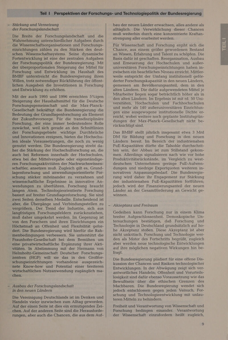 der Forschungslandschaft Die Breite der Forschungslandschaft und die Wahrnehmung unterschiedlicher Aufgaben durch die Wissenschaftsorganisationen und Forschungs- einrichtungen zählen zu den Stärken des deut- schen Wissenschaftssystems. Seine dynamische Fortentwicklung ist eine der zentralen Aufgaben der Forschungspolitik der Bundesregierung. Mit der überproportionalen Steigerung der Mittel für Forschung und Entwicklung im Haushalt des BMBF unterstreicht die Bundesregierung ihren Willen, trotz notwendiger Rückführung der Öffent- lichen Ausgaben die Investitionen in Forschung und Entwicklung zu erhöhen. Mit der auch 1995 und 1996 erreichten 5%igen Steigerung der Haushaltsmittel für die Deutsche Forschungsgemeinschaft und die Max-Planck- Gesellschaft bekräftigt die Bundesregierung die Bedeutung der Grundlagenforschung als Element der Zukunftsvorsorge. Für die transdisziplinäre Forschung, der eine immer bedeutendere Rolle zuwächst, weil sich gerade an den Schnittlinien der Forschungsgebiete wichtige Durchbrüche und Innovationen ereignen, bieten die Hochschu- len ideale Voraussetzungen, die noch zu wenig genutzt werden. Die Bundesregierung strebt da- her die Stärkung der Hochschulforschung an, die auch bei Reformen innerhalb der Hochschulen, etwa bei der Mittelvergabe oder eigenständige- ren Forschungsaktivitäten der Nachwuchswissen- schaftler, ansetzen muß. Zugleich gilt es, Grund- lagenforschung und anwendungsorientierte For- schung stärker miteinander zu verzahnen und wissenschaftliche Ergebnisse in innovative An- wendungen zu überführen. Forschung braucht langen Atem. Technologieorientierte Forschung basiert auf breiter Grundlagenforschung. Sie sind zwei Seiten derselben Medaille. Entscheidend ist aber, die Übergänge und Verbindungsstellen zu vergrößern. Der Trend der Industrie, sich aus langfristigen Forschungsfeldern zurückzuziehen, muß daher umgekehrt werden. Im Gegenzug ist von den Forschern und ihren Einrichtungen ein Höchstmaß an Offenheit und Flexibilität gefor- dert. Die Bundesregierung wird hierfür die Rah- menbedingungen verbessern. Sie unterstützt die Fraunhofer-Gesellschaft bei dem Bemühen um eine privatwirtschaftliche Ergänzung ihrer Akti- vitäten. In Abstimmung mit der Hermann von Helmholtz-Gemeinschaft Deutscher Forschungs- zentren (HGF) will sie das in den Großfor- schungseinrichtungen vorhandene ausgezeich- nete Know-how und Potential einer breiteren wirtschaftlichen Nutzanwendung zugänglich ma- chen. ' Ausbau der Forschungslandschaft in den neuen Ländern Die Vereinigung Deutschlands ist im Denken und Handeln vieler inzwischen zum Alltag geworden. Auf der einen Seite ist dies ein ermutigendes Zei- chen. Auf der anderen Seite sind die Herausforde- rungen, aber auch die Chancen, die aus dem Auf- bau der neuen Länder erwachsen, alles andere als alltäglich. Die Verwirklichung dieser Chancen muß weiterhin durch eine konzentrierte Kraftan- strengung aller erarbeitet werden. Für Wissenschaft und Forschung ergibt sich die Chance, aus einem größer .gewordenen Bestand an Wissen, Erfahrung und Talent zu schöpfen. Die Basis dafür ist geschaffen. Reorganisation, Ausbau und Erneuerung der Hochschulen und außer- universitären Forschungseinrichtungen haben in- zwischen ein beachtliches Niveau erreicht. Mittler- weile entspricht der Umfang institutionell geför- derter Forschungskapazitätin den neuen Ländern, gemessen am Bevölkerungsanteil, dem in den alten Ländern. Die dafür aufgewendeten Mittel je Mitarbeiter liegen sogar beträchtlich höher als in den alten Ländern. Im Ergebnis ist mit rd. 50 Uni- versitäten, Hochschulen und Fachhochschulen und mehr als 140 außeruniversitären Einrichtun- gen eine ausgewogene institutionelle Dichte er- reicht, wobei weitere noch geplante Institutsgrün- dungen der Max-Planck-Gesellschaft nicht be- rücksichtigt sind. Das BMBF stellt jährlich insgesamt etwa 3 Mrd DM für Bildung und Forschung in den neuen Ländern bereit. Im Bereich der industrienahen FuE-Kapazitäten dürfte die Talsohle durchschrit- ten sein, der Abbau ist zum Stillstand gekom- men. Allerdings signalisieren nach wie vor hohe Produktivitätsrückstände, im Vergleich zu west- deutschen Unternehmen geringe FuE-Aufwen- dungen und niedrige Exportquoten weiteren in- novativen Anpassungsbedarf. Die Bundesregie- rung wird daher ihr Engagement zur Stärkung der industrienahen FuE-Kapazitäten fortführen; jedoch wird der Finanzierungsanteil der neuen Länder an der Gesamtförderung an Gewicht ge- winnen. Akzeptanz und Freiraum Gedeihen kann Forschung nur in einem Klima breiter Aufgeschlossenheit. Demoskopische Un- tersuchungen bestätigen, daß Forschung und Technologie in Deutschland grundsätzlich auf ho- he Akzeptanz stoßen. Diese Akzeptanz ist aber nicht unkritisch. Forschung und Technologie wer- den als Motor des Fortschritts begrüßt, zugleich aber werden neue technologische Entwicklungen auf ihre möglichen negativen Wirkungen hin be- fragt. Die Bundesregierung plädiert für eine offene Dis- kussion der Chancen und Risiken technologischer Entwicklungen. In der Abwägung zeigt sich ver- antwortliches Handeln; Offenheit und Vorurteils- losigkeit sind dafür ebenso Voraussetzung wie das Bewußtsein über die ethischen Grenzen des Machbaren. Die Bundesregierung wendet sich jedoch entschlossen gegen jeden Versuch, For- schung und Technologieentwicklung mit unlau- teren Mitteln zu behindern. Freiheit und Verantwortung von Wissenschaft und Forschung bedingen einander. Verantwortung der Wissenschaft einzufordern heißt zugleich, 