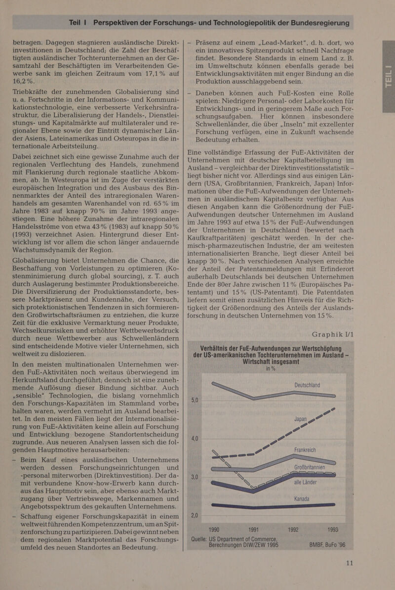 betragen. Dagegen stagnieren ausländische Direkt- investitionen in Deutschland; die Zahl der Beschäf- tigten ausländischer Tochterunternehmen an der Ge- samtzahl der Beschäftigten im Verarbeitenden Ge- werbe sank im gleichen Zeitraum vom 17,1% auf 16,2%. Triebkräfte der zunehmenden Globalisierung sind u. a. Fortschritte in der Informations- und Kommuni- kationstechnologie, eine verbesserte Verkehrsinfra- struktur, die Liberalisierung der Handels-, Dienstlei- stungs- und Kapitalmärkte auf multilateraler und re- gionaler Ebene sowie der Eintritt dynamischer Län- der Asiens, Lateinamerikas und Osteuropas in die in- ternationale Arbeitsteilung. Dabei zeichnet sich eine gewisse Zunahme auch der regionalen Verflechtung des Handels, zunehmend mit Flankierung durch regionale staatliche Abkom- men, ab. In Westeuropa ist im Zuge der verstärkten europäischen Integration und des Ausbaus des Bin- nenmarktes der Anteil des intraregionalen Waren- handels am gesamten Warenhandel von rd. 65% im Jahre 1983 auf knapp 70% im Jahre 1993 ange- stiegen. Eine höhere Zunahme der intraregionalen Handelsströme von etwa 43% (1983) auf knapp 50 % (1993) verzeichnet Asien. Hintergrund dieser Ent- wicklung ist vor allem die schon länger andauernde Wachstumsdynamik der Region. Globalisierung bietet Unternehmen die Chance, die Beschaffung von Vorleistungen zu optimieren (Ko- stenminimierung durch global sourcing), z. T. auch durch Auslagerung bestimmter Produktionsbereiche. Die Diversifizierung der Produktionsstandorte, bes- sere Marktpräsenz und Kundennähe, der Versuch, sich protektionistischen Tendenzen in sich formieren- den Großwirtschaftsräumen zu entziehen, die kurze Zeit für die exklusive Vermarktung neuer Produkte, Wechselkursrisiken und erhöhter Wettbewerbsdruck durch neue Wettbewerber aus Schwellenländern sind entscheidende Motive vieler Unternehmen, sich weltweit zu dislozieren. In den meisten multinationalen Unternehmen wer- den FuE-Aktivitäten noch weitaus überwiegend im Herkunftsland durchgeführt; dennoch ist eine zuneh- mende Auflösung dieser Bindung sichtbar. Auch „sensible Technologien, die bislang vornehmlich den Forschungs-Kapazitäten im Stammland vorbe:; halten waren, werden vermehrt im Ausland bearbei- tet. In den meisten Fällen liegt der Internationalisie- rung von FuE-Aktivitäten keine allein auf Forschung und Entwicklung bezogene Standortentscheidung zugrunde. Aus neueren Analysen lassen sich die fol- genden Hauptmotive herausarbeiten: — Beim Kauf eines ausländischen Unternehmens werden dessen Forschungseinrichtungen und -personal miterworben (Direktinvestition). Der da- mit verbundene Know-how-Erwerb kann durch- aus das Hauptmotiv sein, aber ebenso auch Markt- zugang über Vertriebswege, Markennamen und Angebotsspektrum des gekauften Unternehmens. — Schaffung eigener Forschungskapazität in einem weltweitführenden Kompetenzzentrum, uman Spit- zenforschung zu partizipieren. Dabeigewinntneben dem regionalen Marktpotential das Forschungs- umfeld des neuen Standortes an Bedeutung. — Präsenz auf einem „Lead-Market, d.h. dort, wo ein innovatives Spitzenprodukt schnell Nachfrage findet. Besondere Standards in einem Land z.B. im Umweltschutz können ebenfalls gerade bei Entwicklungsaktivitäten mit enger Bindung an die Produktion ausschlaggebend sein. — Daneben können auch FuE-Kosten eine Rolle spielen: Niedrigere Personal- oder Laborkosten für Entwicklungs- und in geringerem Maße auch For- schungsaufgaben. Hier können insbesondere Schwellenländer, die über „Inseln” mit exzellenter Forschung verfügen, eine in Zukunft wachsende Bedeutung erhalten. Eine vollständige Erfassung der FuE-Aktivitäten der Unternehmen mit deutscher Kapitalbeteiligung im Ausland - vergleichbar der Direktinvestitionsstatistik - liegt bisher nicht vor. Allerdings sind aus einigen Län- dern (USA, Großbritannien, Frankreich, Japan) Infor- mationen über die FuE-Aufwendungen der Unterneh- men in ausländischem Kapitalbesitz verfügbar. Aus diesen Angaben kann die Größenordnung der FuE- Aufwendungen deutscher Unternehmen im Ausland im Jahre 1993 auf etwa 15% der FuE-Aufwendungen der Unternehmen in Deutschland (bewertet nach Kaufkraftparitäten) geschätzt werden. In der che- misch-pharmazeutischen Industrie, der am weitesten internationalisierten Branche, liegt dieser Anteil bei knapp 30%. Nach verschiedenen Analysen erreichte der Anteil der Patentanmeldungen mit Erfinderort außerhalb Deutschlands bei deutschen Unternehmen Ende der 80er Jahre zwischen 11 % (Europäisches Pa- tentamt) und 15% (US-Patentamt). Die Patentdaten liefern somit einen zusätzlichen Hinweis für die Rich- tigkeit der Größenordnung des Anteils der Auslands- forschung in deutschen Unternehmen von 15 %. Verhältnis der FuE-Aufwendungen zur Wertschöpfung der US-amerikanischen Tochterunternehmen im Ausland - Wirtschaft insgesamt in %  5,0 e P Japan &gt;“ e 4,0   Frankreich RRER  Großbritannien L N | T | Q alle Länder Kanada a ETETERTETE EEE 2,0 1990 1991 Quelle: US Department of'Gommerce, 1992 199% 