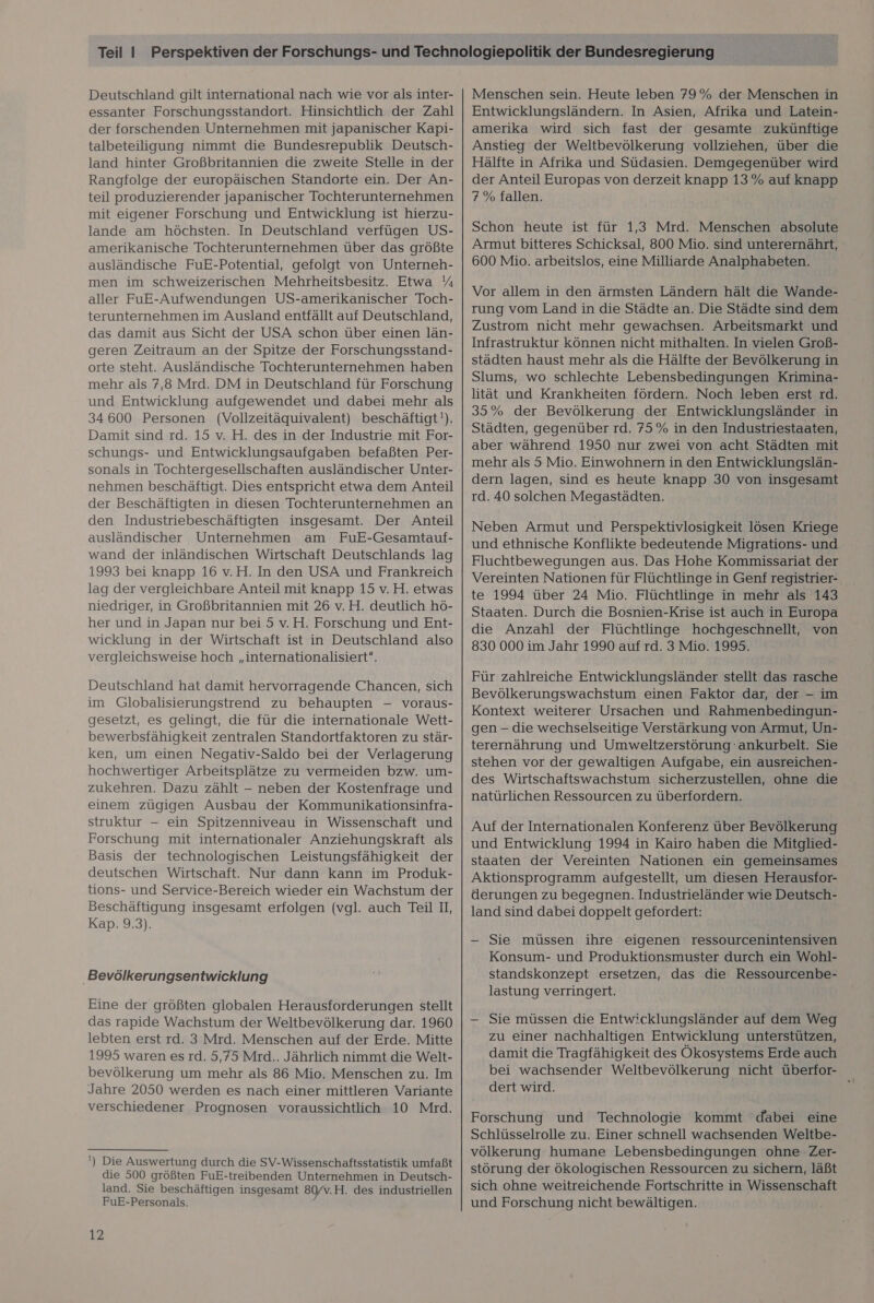 Deutschland gilt international nach wie vor als inter- essanter Forschungsstandort. Hinsichtlich der Zahl der forschenden Unternehmen mit japanischer Kapi- talbeteiligung nimmt die Bundesrepublik Deutsch- land hinter Großbritannien die zweite Stelle in der Rangfolge der europäischen Standorte ein. Der An- teil produzierender japanischer Tochterunternehmen mit eigener Forschung und Entwicklung ist hierzu- lande am höchsten. In Deutschland verfügen US- amerikanische Tochterunternehmen über das größte ausländische FuE-Potential, gefolgt von Unterneh- men im schweizerischen Mehrheitsbesitz. Etwa % aller FuE-Aufwendungen US-amerikanischer Toch- terunternehmen im Ausland entfällt auf Deutschland, das damit aus Sicht der USA schon über einen län- geren Zeitraum an der Spitze der Forschungsstand- orte steht. Ausländische Tochterunternehmen haben mehr als 7,8 Mrd. DM in Deutschland für Forschung und Entwicklung aufgewendet und dabei mehr als 34600 Personen (Vollzeitäquivalent) beschäftigt!). Damit sind rd. 15 v. H. des in der Industrie mit For- schungs- und Entwicklungsaufgaben befaßten Per- sonals in Tochtergesellschaften ausländischer Unter- nehmen beschäftigt. Dies entspricht etwa dem Anteil der Beschäftigten in diesen Tochterunternehmen an den Industriebeschäftigten insgesamt. Der Anteil ausländischer Unternehmen am FuE-Gesamtauf- wand der inländischen Wirtschaft Deutschlands lag 1993 bei knapp 16 v.H. In den USA und Frankreich lag der vergleichbare Anteil mit knapp 15 v.H. etwas niedriger, in Großbritannien mit 26 v.H. deutlich hö- her und in Japan nur bei 5 v.H. Forschung und Ent- wicklung in der Wirtschaft ist in Deutschland also vergleichsweise hoch „internationalisiert”, Deutschland hat damit hervorragende Chancen, sich im Globalisierungstrend zu behaupten - voraus- gesetzt, es gelingt, die für die internationale Wett- bewerbsfähigkeit zentralen Standortfaktoren zu stär- ken, um einen Negativ-Saldo bei der Verlagerung hochwertiger Arbeitsplätze zu vermeiden bzw. um- zukehren. Dazu zählt - neben der Kostenfrage und einem zügigen Ausbau der Kommunikationsinfra- struktur — ein Spitzenniveau in Wissenschaft und Forschung mit internationaler Anziehungskraft als Basis der technologischen Leistungsfähigkeit der deutschen Wirtschaft. Nur dann kann im Produk- tions- und Service-Bereich wieder ein Wachstum der Beschäftigung insgesamt erfolgen (vgl. auch Teil II, Kap. 9.3). Bevölkerungsentwicklung Eine der größten globalen Herausforderungen stellt das rapide Wachstum der Weltbevölkerung dar. 1960 lebten erst rd. 3 Mrd. Menschen auf der Erde. Mitte 1995 waren es rd. 5,75 Mrd.. Jährlich nimmt die Welt- bevölkerung um mehr als 86 Mio. Menschen zu. Im Jahre 2050 werden es nach einer mittleren Variante verschiedener Prognosen voraussichtlich 10 Mrd. ') Die Auswertung durch die SV-Wissenschaftsstatistik umfaßt die 500 größten FuE-treibenden Unternehmen in Deutsch- land. Sie beschäftigen insgesamt 80/v.H. des industriellen FuE-Personals. i 12 Menschen sein. Heute leben 79% der Menschen in Entwicklungsländern. In Asien, Afrika und Latein- amerika wird sich fast der gesamte zukünftige Anstieg der Weltbevölkerung vollziehen, über die Hälfte in Afrika und Südasien. Demgegenüber wird der Anteil Europas von derzeit knapp 13% auf knapp 7% fallen. Schon heute ist für 1,3 Mrd. Menschen absolute Armut bitteres Schicksal, 800 Mio. sind unterernährt, 600 Mio. arbeitslos, eine Milliarde Analphabeten. Vor allem in den ärmsten Ländern hält die Wande- rung vom Land in die Städte an. Die Städte sind dem Zustrom nicht mehr gewachsen. Arbeitsmarkt und Infrastruktur können nicht mithalten. In vielen Groß- städten haust mehr als die Hälfte der Bevölkerung in Slums, wo schlechte Lebensbedingungen Krimina- lität und Krankheiten fördern. Noch leben erst rd. 35% der Bevölkerung der Entwicklungsländer in Städten, gegenüber rd. 75% in den Industriestaaten, aber während 1950 nur zwei von acht Städten mit mehr als 5 Mio. Einwohnern in den Entwicklungslän- dern lagen, sind es heute knapp 30 von insgesamt rd. 40 solchen Megastädten. Neben Armut und Perspektivlosigkeit lösen Kriege und ethnische Konflikte bedeutende Migrations- und Fluchtbewegungen aus. Das Hohe Kommissariat der Vereinten Nationen für Flüchtlinge in Genf registrier- te 1994 über 24 Mio. Flüchtlinge in mehr als 143 Staaten. Durch die Bosnien-Krise ist auch in Europa die Anzahl der Flüchtlinge hochgeschnellt, von 830 000 im Jahr 1990 auf rd. 3 Mio. 1995. Für zahlreiche Entwicklungsländer stellt das rasche Bevölkerungswachstum einen Faktor dar, der - im Kontext weiterer Ursachen und Rahmenbedingun- gen - die wechselseitige Verstärkung von Armut, Un- terernährung und Umweltzerstörung 'ankurbelt. Sie stehen vor der gewaltigen Aufgabe, ein ausreichen- des Wirtschaftswachstum sicherzustellen, ohne die natürlichen Ressourcen zu überfordern. Auf der Internationalen Konferenz über Bevölkerung und Entwicklung 1994 in Kairo haben die Mitglied- staaten der Vereinten Nationen ein gemeinsames Aktionsprogramm aufgestellt, um diesen Herausfor- derungen zu begegnen. Industrieländer wie Deutsch- land sind dabei doppelt gefordert: -— Sie müssen ihre eigenen ressourcenintensiven Konsum- und Produktionsmuster durch ein Wohl- standskonzept ersetzen, das die Ressourcenbe- lastung verringert. — Sie müssen die Entwicklungsländer auf dem Weg zu einer nachhaltigen Entwicklung unterstützen, damit die Tragfähigkeit des Ökosystems Erde auch bei wachsender Weltbevölkerung nicht überfor- dert wird. , Forschung und Technologie kommt dabei eine Schlüsselrolle zu. Einer schnell wachsenden Weltbe- völkerung humane Lebensbedingungen ohne Zer- störung.der ökologischen Ressourcen zu sichern, läßt sich ohne weitreichende Fortschritte in Wissenschaft und Forschung nicht bewältigen.