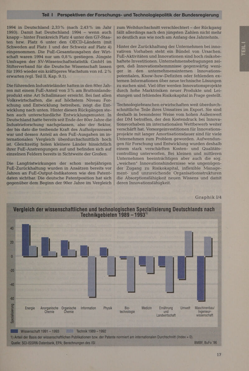 1994 in Deutschland 2,33% (nach 2,43% im Jahr 1993). Damit hat Deutschland 1994 — wenn auch knapp - hinter Frankreich Platz 4 unter den G7-Staa- ten bzw. Platz 6 unter den OECD-Ländern (mit eingenommen. Die FuE-Gesamtausgaben der Wirt- schaft waren 1994 nur um 0,8% gestiegen. Jüngste Umfragen der SV-Wissenschaftsstatistik GmbH im Stifterverband für die Deutsche Wissenschaft lassen für 1995 wieder ein kräftigeres Wachstum von rd. 2% erwarten (vgl. Teil II, Kap. 9.1). Die führenden Industrieländer hatten in den 80er Jah- ren mit einem FuE-Anteil von 3% am Bruttoinlands- produkt eine Art Schallmauer erreicht. Bei fast allen Volkswirtschaften, die auf höchstem Niveau For- schung und Entwicklung betreiben, zeigt die Ent- wicklung nach unten. Hinter diesen Rückgängen ste- hen auch unterschiedliche Entwicklungsmuster. In Deutschland hätte bereits seit Ende der 80er Jahre die Industrieforschung nachgelassen, also der Sektor, der bis dato die treibende Kraft des Aufholprozesses war und dessen Anteil an den FuE-Ausgaben im in- ternationalen Vergleich überdurchschnittlich hoch ist. Gleichzeitig holen kleinere Länder hinsichtlich ihrer FuE-Anstrengungen auf und befinden sich auf einzelnen Feldern bereits in Sichtweite der Großen. Die Langfristwirkungen der schon mehrjährigen FuE-Zurückhaltung wurden in Ansätzen bereits vor Jahren an FuE-Output-Indikatoren wie den Patent- daten sichtbar. Die deutsche Patentposition hat sich gegenüber dem Beginn der 90er Jahre im Vergleich Energie Anorganische Organische Information Chemie Chemie Physik senschaft 1991 - -1998 © Technik 1989-1992 zum Weltdurchschnitt verschlechtert - der Rückgang fällt allerdings nach den jüngsten Zahlen nicht mehr so deutlich aus wie noch am Anfang des Jahrzehnts. vativen Vorhaben steht ein Bündel von Ursachen. FuE-Aktivitäten und Innovationen sind hoch risikobe- haftete Investitionen. Unternehmensbefragungen zei- gen, daß Innovationshemmnisse gegenwärtig weni- ger in den unternehmensinternen Innovations- potentialen, Know-how-Defiziten oder fehlenden ex- ternen Informationen über neue technische Lösungen zu suchen sind. Viel öfter werden Innovationsprojekte durch hohe Marktrisiken neuer Produkte und Lei- stungen und fehlendes Risikokapital in Frage gestellt. Technologiebranchen erwirtschaften weit überdurch- schnittliche Teile ihres Umsatzes im Export. Sie sind deshalb in besonderer Weise vom hohen Außenwert der DM betroffen, der den Kostendruck bei Innova- tionsvorhaben im internationalen Wettbewerb weiter verschärft hat. Vorsorgeinvestitionen für Innovations- projekte mit langer Amortisationsdauer sind für viele Unternehmen zum Problem geworden. Aufwendun- gen für Forschung und Entwicklung wurden deshalb einem stark verschärften Kosten- und Qualitäts- controlling unterworfen. Bei kleinen und mittleren Unternehmen beeinträchtigen aber auch die sog. „weichen“ Innovationshindernisse wie ungenügen- der Zugang zu Risikokapital, inflexible Manage- ment- und unzureichende Organisationsstrukturen die Absorptionsfähigkeit neuen Wissens und damit deren Innovationsfähigkeit. Bio- Medizin Ernährung Umwelt Maschinenbau/ technologie un Ingenieur- Landwirtschaft wissenschaft /